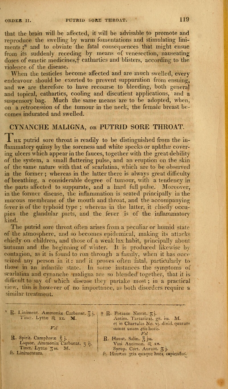 that the brain will be affected, it will be advisable to promote and reproduce the swelling by warm fomentations and stimulating lini- ments ;* and to obviate the fatal consequences that might ensue from its suddenly receding by means of venesection, nauseating doses of emetic medicines,! cathartics and blisters, according to the violence of the disease. When the testicles become affected and are much swelled, every endeavour should be exerted to prevent suppuration from ensuing, and we are therefore to have recourse to bleeding, both general and topical, cathartics, cooling and discutient applications, and a suspensory bag. Much the same means are to be adopted, when, on a retrocession of the tumour in the neck, the female breast be- comes indurated and swelled. CYNANCHE MALIGNA, or PUTRID SORE THROAT. ± HE putrid sore throat is readily to be distinguished from the in- flammatory quinsy by the soreness and white specks or aphthas cover- ing ulcers which appear in the fauces, together with the great debility of the system, a small fluttering pulse, and an eruption on the skin of the same nature with that of scarlatina, which are to be observed in the former; whereas in the latter there is always great difficulty of breathing, a considerable degree of tumour, with a tendency in the pai-ts affected to suppurate, and a hard full pulse. Moreover, in the former disease, the inflammation is seated principally in the raucous membrane of the mouth and throat, and the accompanying fever is of the typhoid type ; whereas in the latter, it chiefly occu- pies the glandular parts, and the fever is of the inflammatory kind. The putrid sore throat often arises from a peculiar or humid state of the atmosphere, and so becomes epidemical, making its attacks chiefly on children, and those of a weak lax habit, principally about ■autumn and the beginning of v/iliter. It is produced likewise by contagion, as it is found to run through a family, when it has once seized any person in it: and it proves often fatal, particularly to those in an infantile state. In some instances the symptoms of scarlatina and cynanche maligna are so blended together, that it is difficult to say of which disease tliey partake most; in a practical view, this is however of no ivnportancc, as both disorders require a similar treatment. R. Liniment. Ammonise Carbonat. §j. j t R- Potasss Nitrat. ^]. Tinct. Lyttse JTl xx. M. { Antim. l'artariza\. gr. isB. M IJ. Spirit. Camphorae ^ j. . Liquor. Ammonia Carbonat. 5 ij. Tinct. Lj'ttx 3ss. M et in Chartulas No. vj. diTid. qiiarum sumat unam 4tis h.ori§. Vd R. Haust. Salin. 5 jss. Villi Ancimon. ill xv. Syrup. Cort. Aurant. 5 j' ft. Liniawntura. it. Haustus 3ti3 quaque hora. capiendus