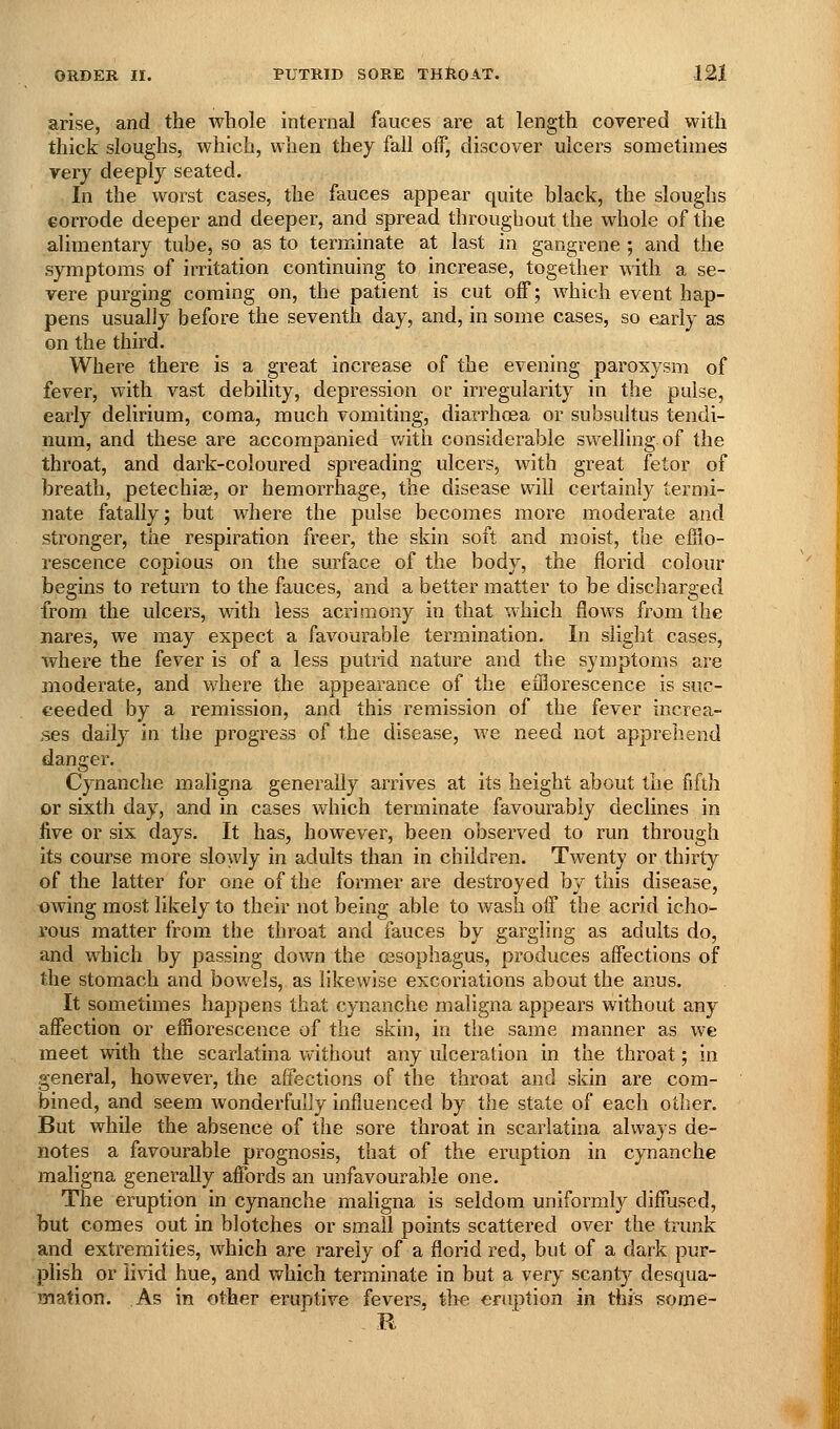 arise, and the whole internal fauces are at length covered with thick sloughs, which, when they fall off, discover ulcers sometimes very deeply seated. In the worst cases, the fauces appear quite black, the sloughs corrode deeper and deeper, and spread throughout the whole of the alimentary tube, so as to terminate at last in gangrene ; and the symptoms of irritation continuing to increase, together with a se- vere purging coming on, the patient is cut off; which event hap- pens usually before the seventh day, and, in some cases, so early as on the third. Where there is a great increase of the evening paroxysm of fever, with vast debility, depression or irregularity in the pulse, early delirium, coma, much vomiting, diarrhoea or subsultus tendi- nura, and these are accompanied v/ith considerable swelling of the throat, and dark-coloured spreading ulcers, with great fetor of breath, petechiae, or hemorrhage, the disease will certainly termi- nate fatally; but where the pulse becomes more moderate and stronger, the respiration freer, the skin soft and moist, the efflo- rescence copious on the surface of the body, the florid colour begins to return to the fauces, and a better matter to be discharged from the ulcers, with less acrimony in that %vhich flows from the nares, we may expect a favourable termination. In slight cases, where the fever is of a less putrid nature and the symptoms are moderate, and where the appeai-ance of the efflorescence is suc- ceeded by a remission, and this remission of the fever increa- ses dailj^ in the progress of the disease, we need not apprehend danger. Cynanche maligna generally arrives at its height about the fifth or sixth day, and in cases which terminate favourably declines in five or six days. It has, however, been observed to run through its course more slowly in adults than in children. Twenty or thirty of the latter for one of the former are destroyed by this disease, owing most likely to their not being able to wash off the acrid icho- rous matter from the throat and fauces by gargling as adults do, and which by passing down the cssophagus, produces affections of the stomach and bowels, as likewise excoriations about the anus. It sometimes happens that cynanche maligna appears without any affection or efflorescence of the skin, in the same manner as we meet with the scarlatina vvithout any ulceration in the throat; in general, however, the affections of the throat and skin are com- bined, and seem wonderfully influenced by the state of each other. But while the absence of the sore throat in scarlatina always de- notes a favourable prognosis, that of the eruption in cynanche maligna generally affords an unfavourable one. The eruption in cynanche maligna is seldom uniformly diffused, but comes out in blotches or small points scattered over the trunk and extremities, which are rarely of a florid red, but of a dark pur- plish or livid hue, and which terminate in but a very scant}^ desqua- mation. As in other eruptive fevers, the eruption in this some- R