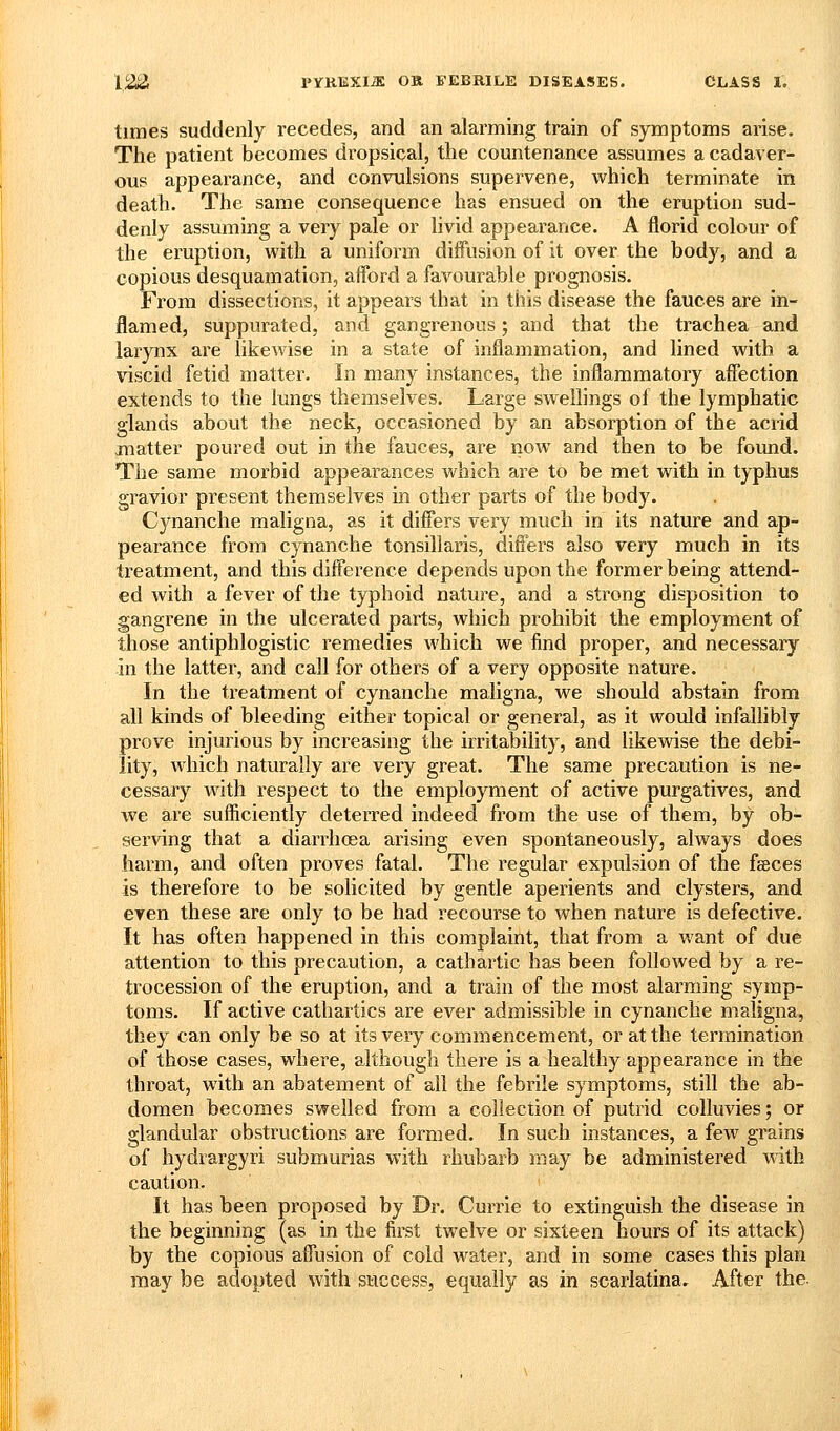 times suddenly recedes, and an alarming train of symptoms arise. The patient becomes dropsical, the countenance assumes a cadaver- ous appearance, and convulsions supervene, which terminate in death. The same consequence has ensued on the eruption sud- denly assuming a very pale or livid appearance. A florid colour of the eruption, with a uniform diffusion of it over the body, and a copious desquamation, afford a favourable prognosis. From dissections, it appears that in this disease the fauces are in- flamed, suppurated, and gangrenous; and that the trachea and larynx are likewise in a state of inflammation, and lined with a viscid fetid matter. In many instances, the inflammatory affection extends to the lungs themselves. Large swellings oi the lymphatic glands about the neck, occasioned by an absorption of the acrid matter poured out in the fauces, are now and then to be found. The same morbid appearances which are to be met with in typhus gravior present themselves in other parts of the body. Cynanche maligna, as it differs very much in its nature and ap- pearance from cynanche tonsillaris, differs also very much in its treatment, and this difference depends upon the former being attend- ed with a fever of the typhoid nature, and a strong disposition to gangrene in the ulcerated parts, which prohibit the employment of those antiphlogistic remedies which we find proper, and necessary -in the latter, and call for others of a very opposite nature. In the treatment of cynanche maligna, we should abstain from all kinds of bleeding either topical or general, as it would infallibly prove injurious by increasing the irritability, and Ukewise the debi- lity, which naturally are very great. The same precaution is ne- cessary with respect to the employment of active purgatives, and we are sufliciently deterred indeed from the use of them, by ob- sei-ving that a diarrhoea arising even spontaneously, always does harm, and often proves fatal. The regular expulsion of the fseces is therefore to be solicited by gentle aperients and clysters, and even these are only to be had recourse to when nature is defective. It has often happened in this complaint, that from a want of due attention to this precaution, a cathartic has been followed by a re- trocession of the eruption, and a train of the most alarming symp- toms. If active cathartics are ever admissible in cynanche maligna, they can only be so at its very commencement, or at the termination of those cases, where, although there is a healthy appearance in the throat, with an abatement of all the febrile symptoms, still the ab- domen becomes swelled from a collection of putrid colluvies; or glandular obstructions are formed. In such instances, a few grains of hydrargyri submurias with rhubarb may be administered with caution. It has been proposed by Dr. Currle to extinguish the disease in the beginning (as in the first twelve or sixteen hours of its attack) by the copious affusion of cold water, and in some cases this plan maybe adopted with success, equally as in scarlatina. After the.