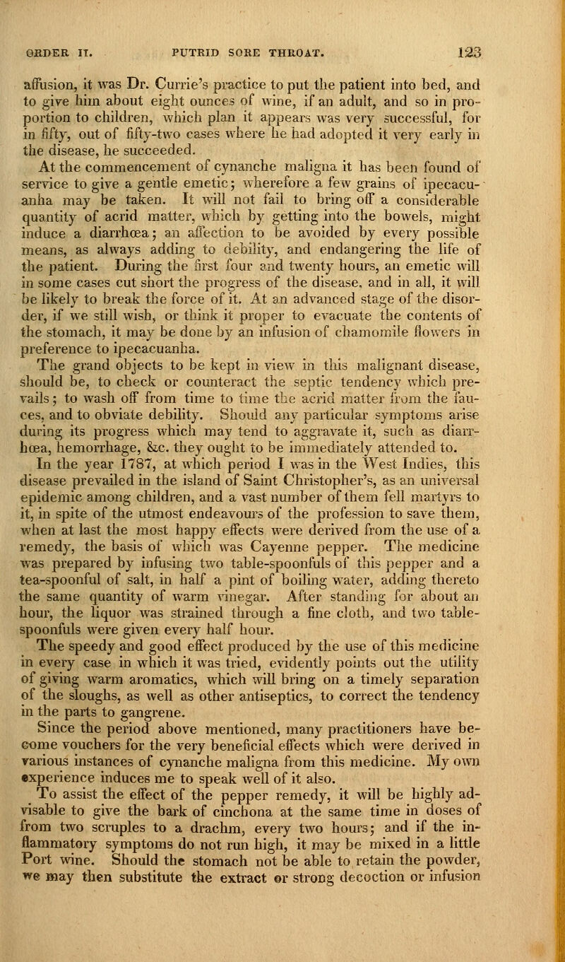 affusion, it was Dr. Currie's practice to put the patient into bed, and to give him about eight ounces of wine, if an adult, and so in pro- portion to children, which plan it appears was very successful, for in fifty, out of fifty-two cases where he had adopted it very early in the disease, he succeeded. At the commencement of cynanche maligna it has been found of service to give a gentle emetic; wherefore a few grains of ipecacu- anha may be taken. It will not fail to bring off a considerable quantity of acrid matter, which by getting into the bowels, might induce a diarrhoea; an affection to be avoided by every possible means, as always adding to debility, and endangering the life of the patient. During the nrst four and twenty hours, an emetic will in some cases cut short the progress of the disease, and in all, it will be likely to break the force of it. At an advanced stage of the disor- der, if we still wish, or think it proper to evacuate the contents of the stomach, it may be done by an infusion of chamomile flowers in preference to ipecacuanha. The grand objects to be kept in view in this malignant disease, should be, to check or counteract the septic tendency which pre- vails ; to wash off from time to time the acrid matter from the fau- ces, and to obviate debility. Should any particular symptoms arise during its progress which may tend to aggravate it, such as diarr- hoea, hemorrhage, &ic. they ought to be immediately attended to. In the year 1787, at which period I was in the West Indies, this disease prevailed in the island of Saint Christopher's, as an universal epidemic among children, and a vast number of them fell martyrs to it, in spite of the utmost endeavours of the profession to save them, when at last the most happy effects were derived from the use of a remedy, the basis of which was Cayenne pepper. The medicine was prepared by infusing two table-spoonfuls of this pepper and a tea-spoonful of salt, in half a pint of boiling w^ater, adding thereto the same quantity of warm \inegar. After standing for about an hour, the liquor was strained through a fine cloth, and two table- spoonfuls were given every half hour. The speedy and good effect produced by the use of this medicine in every case in which it was tried, evidently points out the utility of giving warm aromatics, which wiU bring on a timely separation of the sloughs, as well as other antiseptics, to correct the tendency in the parts to gangrene. Since the period above mentioned, many practitioners have be- Gome vouchers for the very beneficial effects which were derived in various mstances of cynanche maligna from this medicine. My own experience induces me to speak well of it also. To assist the effect of the pepper remedy, it will be highly ad- visable to give the bark of cinchona at the same time in doses of from two scruples to a drachm, every two hours; and if the in- flammatory symptoms do not run high, it may be mixed in a little Port wine. Should the stomach not be able to retain the powder, we may then substitute the extract ©r strong decoction or infusion