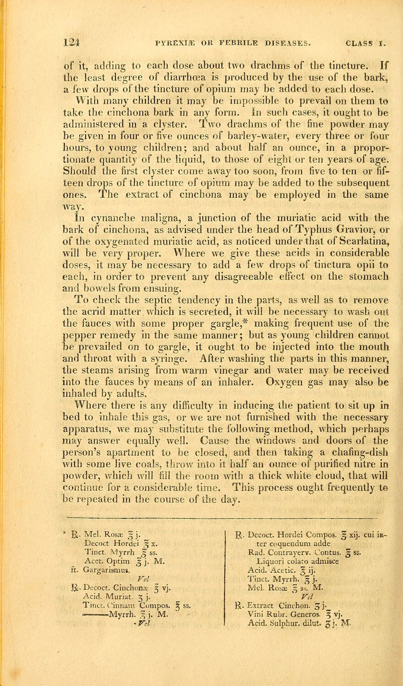 of it, adding to each dose about two drachms of the tincture. If the least degree of diarrhoea is produced by the use of the bark, a few drops of the tincture of opium may be added to each dose. With many children it may be impossible to prevail on them to take the cinchona bark in any form. In such cases, it ought to be administered in a clyster. Two drachms of the fine powder may be given in four or five ounces of barley-water, every three or four hours, to young children; and about half an ounce, in a propor- tionate quantity of the liquid, to those of eight or ten years of age. Should the first clyster come away too soon, from five to ten or fif- teen drops of the tincture of opium may be added to the subsequent ones. The extract of cinchona may be employed in the same way. In cynanche maligna, a junction of the muriatic acid with the bark of cinchona, as advised under the head of Typhus Gravior, or of the oxygenated muriatic acid, as noticed under that of Scarlatina, will be very proper. Where we give these acids in considerable doses, it may be necessary to add a few drops of tinctura opii to each, in order to prevent any disagreeable effect on the stomach and bowels from ensuing. To checlc the septic tendency in the parts, as well as to remove the acrid matter which is secreted, it will be necessary to wash out the fauces with some proper gargle,* making frequent use of the pepper remedy in the same manner; but as young children cannot be prevailed on to gargle, it ought to be injected into the mouth and throat with a syringe. After washing the parts in this manner, the steams arising from warm vinegar and water may be received into the fauces by means of an inhaler. Oxygen gas may also be inhaled by adults. Where there is any difficulty in inducing the patient to sit up in bed to inhale this gas, or we are not furnished with the necessary apparatus, we may substitute the following method, which perhaps may answer equally well. Cause the windows and doors of the person's apartment to be closed, and then taking a chafing-dish with some live coals, throw into it half an ounce of purified nitre in powder, which will fill the room with a thick white cloud, that will continue for a considerable time. This process ought frequently te be repeated in the course of the day. R Mel. Rosa; ^ j. Decoct Hordei ,5 x. ft. Tinct. Myrrh ^ ss. Acet. Optitn 3 j. M. Gargarismus. Fel _ E Decoct. Cinchona; 5 vj. Acid. Muriat. 3 j. Tincc. Cinnani Compos. ^ ss. .,,Myrrh. ^ j. M. ^ - ss. ^. Decoct. Hordei Compos. ^ xij. ter coquendum adde Rad. Contrayerv. L'ontus. ^ Liquori colato admisce Acid. Acetic. ^ ij. Tinct. Myrrh. ^ j. Mel. Rosje z ss. M. Vel R. Extract Cinchon. 3 j._ Vini Ruhr. Generos. 5 'vj- Acid. Sulphur, dilut. gi, Rl