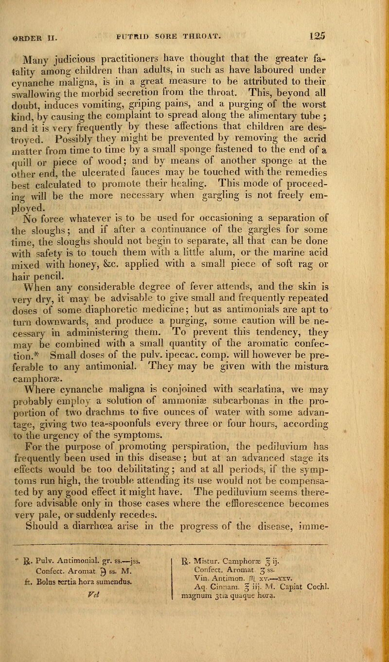 Many judicious practitioners have thought that the greater fa- tality among children than adults, in such as have laboured under cynanche maligna, is in a great measure to be attributed to their swallowing the morbid secretion from the throat. This, beyond all doubt, induces vomiting, griping pains, and a purging of the worst kind, by causing the complaint to spread along the alimentary tube ; and it is very frequently by these affections that children are des- troyed. Possibly they might be prevented by removing the acrid matter from time to time by a small sponge fastened to the end of a tiuill or piece of wood; and by means of another sponge at the other end, the ulcerated fauces may be touched with the remedies best calculated to promote their heahng. This mode of proceed- ing will be the more necessaiy when gargling is not freely em- ployed. No force whatever is to be used for occasioning a separation of the sloughs; and if after a continuance of the gargles for some time, the sloughs should not begin to separate, all that can be done with safety is to touch them with a little alum, or the marine acid mixed with honey, &;c. applied with a small piece of soft rag or hair pencil. When any considerable degree of fever attends, and the skin is very dry, it may be advisable to give small and frequently repeated doses of some diaphoretic medicine; but as antimonials are apt to tvirn downwards, and produce a purging, some caution will be ne- cessary in administering them. To prevent this tendency, they may be combined with a small quantity of the aromatic confec- tion.* Small doses of the pulv. ipecac, comp. will however be pre- ferable to any antimonial. They may be given with the mistura camphorae. Where cynanche maligna is conjoined with scarlatina, Ave may probably employ a solution of ammoniae subcarbonas in the pro- portion of two drachms to five ounces of water with some advan- tage, giving two tea-spoonfuls every three or four hours, according to the urgency of the symptoms. For the purpose of promoting perspiration, the pediluvium has frequently been used in this disease; but at an advanced stage its effects would be too debilitating; and at all periods, if the symp- toms run high, the trouble attending its use would not be compensa- ted by any good effect it might have. The pediluvium seems there- fore advisable only in those cases where the efflorescence becomes very pale, or suddenly recedes. Should a diarrhoea arise in the progress of the disease, irame- ^. Pulv. Antimonial. gr. ss.—jss. Confect. Aromat ^ ss. M. ft. Bolus Krtia hora sumendus. Vel IJ. Mistur. Camphorx '^ ij. Confect. Aromat Jss. Vin. Antimon. Ri xv.—xxv. Aq. Cintiam. § iij. M. Capiat Cochl. magnum 3tia quaque hora.