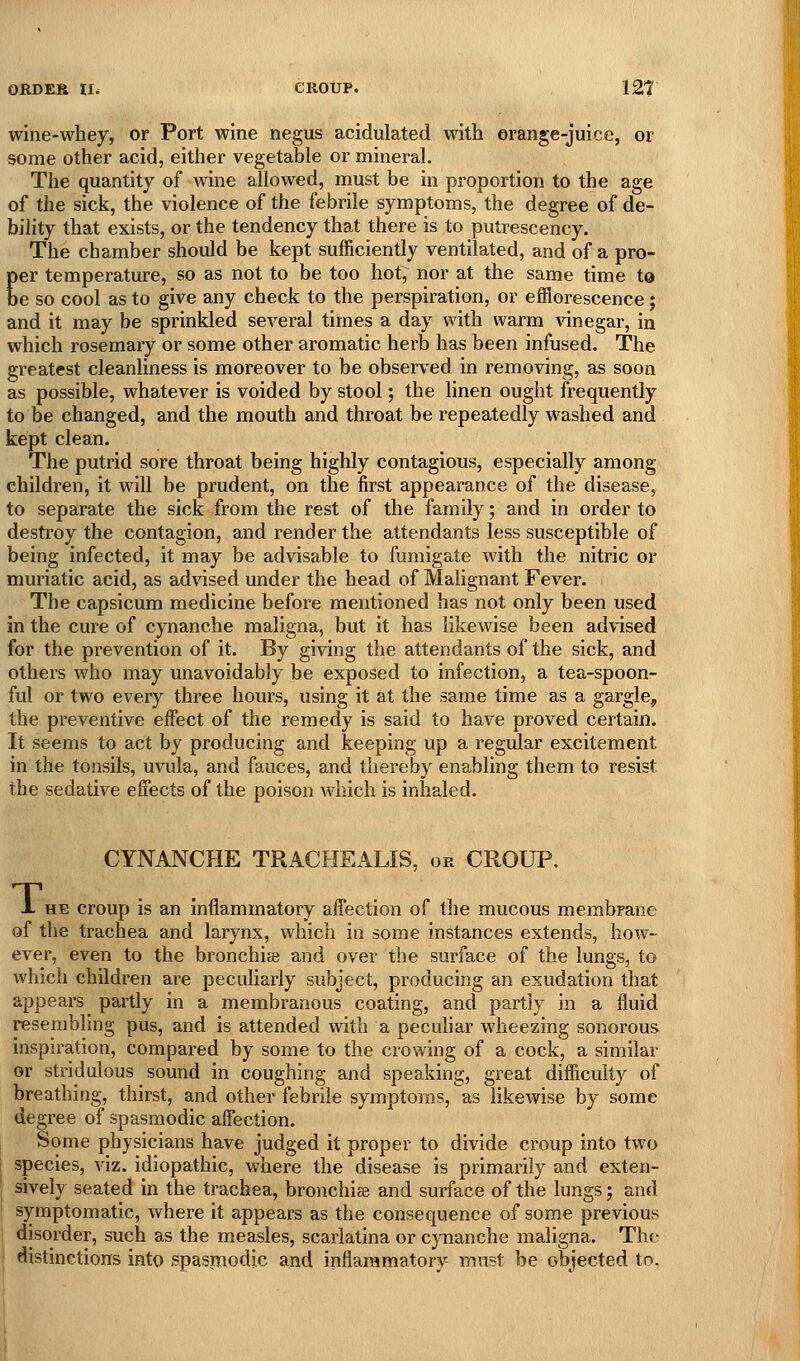 I ORCES u* eRotrp. 121 wine-whey, or Port wine negus acidulated with erange-juicc, or some other acid, either vegetable or mineral. The quantity of mne allowed, must be in proportion to the age of the sick, the violence of the febrile symptoms, the degree of de- bility that exists, or the tendency that there is to putrescency. The chamber should be kept sufficiently ventilated, and of a pro- er temperature, so as not to be too hot, nor at the same time tQ e so cool as to give any check to the perspiration, or efflorescence; and it may be sprinkled several times a day with warm vinegar, in which rosemary or some other aromatic herb has been infused. The greatest cleanliness is moreover to be observed in removing, as soon as possible, whatever is voided by stool; the linen ought frequently to be changed, and the mouth and throat be repeatedly washed and kept clean. The putrid sore throat being highly contagious, especially among children, it will be prudent, on the first appearance of the disease, to separate the sick from the rest of the family; and in order to destroy the contagion, and render the attendants less susceptible of being infected, it may be advisable to fumigate with the nitric or muriatic acid, as advised under the head of Malignant Fever. The capsicum medicine before mentioned has not only been used in the cure of cynanche maligna, but it has likewise been advised for the prevention of it. By giving the attendants of the sick, and others who may unavoidably be exposed to infection, a tea-spoon- ful or two every three hours, using it at the same time as a gargle, the preventive effect of the remedy is said to have proved certain. It seems to act by producing and keeping up a regular excitement in the tonsils, uvula, and fauces, and thereby enabling them to resist the sedative effects of the poison which is inhaled. CYNANCHE TRACHEALIS, or CROUP. X HE croup is an inflammatory affection of the mucous membrane of the trachea and larynx, which in some instances extends, how- ever, even to the bronchia and over the surface of the lungs, to which children are peculiarly subject, producing an exudation that appears partly in a membranous coating, and partly in a fluid resembling pus, and is attended with a peculiar wheezing sonorous inspiration, compared by some to the crowing of a cock, a similar or stridulous sound in coughing and speaking, great difficulty of breathing, thirst, and other febrile symptoms, as likewise by some degree of spasmodic affection. Some physicians have judged it proper to divide croup into two species, viz. idiopathic, where the disease is primarily and exten- sively seated in the trachea, bronchiffi and surface of the lungs j and symptomatic, where it appears as the consequence of some previous disorder, such as the measles, scarlatina or cjTianche maligna. The distinctions into spasinodic and inflammatory- must be objected to.
