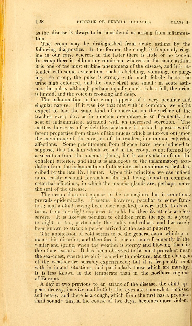 as the disease is always to be considered as arising from inflamma- tion. The croup may be distinguished from acute asthma by the following diagnostics. In the former, the cough is frequently ring- ing in our ears, whereas in the latter there is little or no cougii. In croup there is seldom any remission, whereas in the acute asthma it is one of the most striking phenomena of the disease, and it is at- tended with some evacuation, such as belching, vomiting, or purg- ing. In croup, the pulse is strong, with much febrile heat; the urine high coloured, and the voice shrill and small: in acute asth- ma, the pulse, although perhaps equally quick, is less full, the urine is limpid, and the voice is croaking and deep. The inflammation in the croup appears of a very peculiar and singular nature. If it was like that met with in common, we might expect to find the same kind of concretion on the surface of the trachea every day, as its mucous membrane is so frequently the seat of inflammation, attended with an increased secretion. The matter, however, of which this substance is formed, possesses dif- ferent properties from those of the mucus which is thrown out upon the membrane of the nose, or of the trachea, in common catarrhal affections. Some practitionei-s from thence have been induced to suppose, that the film which we find in the croup, is not formed by a secretion from the mucous glands, but is an exudation from the exhalent arteries, and that it is analogous to the inflammatory exu- dation from the inflammation of other internal membranes, first des- cribed by the late Dr. Hunter. Upon this principle, we can indeed more easily account for such a film not being found in common catarrhal affections, in which the mucous glands are, perhaps, more the seat of the disease. The croup does not appear to be contagious, but it sometimeif prevails epidemically. It seems, however, peculiar to some fami- lies ; and a child having been once attacked, is very liable to its re- turns, from any slight exposure to cold, but then its attacks are less- severe. It is likewise peculiar to children from the age of a year, to eight or ten, particularly the ruddy and robust, and has rarely been known to attack a person arrived at the age of puberty. The application of cold seems to be the general cause which pro- duces this disorder, and therefore it occurs more frequently in the winter and spring, when the weather is stormy and blowing, than in the other seasons. It has been observed to be most prevalent near the sea-coast, where the air is loaded with moisture, and the change* i of the weather are sensibly experienced; but it is frequently met ij with in inland situations, and particularly those which are marshy. It is less known in the temperate than in the northern regions; of Europe. A day or two previous to an attack of the disease, the child ap- pears drowsy, inactive, and fretful; the eyes are somewhat suffused and heavy, and there is a cough, which from the first has a peculiar shrill sound : this, in the course of two days, becomes more violent
