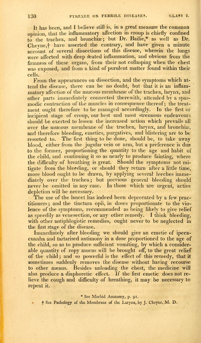It has been, and I believe still is, in a great measure the common opinion, that the inflammatory affection in croup is chiefly confined to the trachea, and bronchia;; but Dr. Bailie,* as well as Dr. Cheyne,f have asserted the contrary, and have given a minute account of several dissections of this disease, wherein the lungs were affected with deep seated inflammation, and obvious from the firmness of these organs, from their not collasping when the chest was exposed, and from a kind of purulent matter found within their cells. From the appearances on dissection, and the symptoms which at- tend the disease, there can be no doubt, but that it is an inflam- matory affection of the mucous membrane of the trachea, larynx, and other parts immediately connected therewith, attended by a spas- modic contraction of the muscles in consequence thereof; the treat- ment ought therefore to be managed accordingly. In the first or incipient stage of croup, our best and most strenuous endeavours should be exerted to lessen the increased action which prevails all over the mucous membrane of the trachea, larynx, and bronchice, and therefore bleeding, emetics, purgatives, and blistering are to be resorted to. The first thing to be done, should be, to take away blood, either from the jugular vein or arm, but a preference is due to the former, proportioning the quantity to the age and habit of the child, and continuing it so as nearly to produce fainting, where the difficulty of breathing is great. Should the symptoms not mi- tigate from the bleeding, or should they return after a little time, more blood ought to be dra\\Ti, by applying several leeches imme- diately over the trachea; but previous general bleeding should never be omitted in any case. In those which are urgent, active depletion will be necessary. The use of the lancet has indeed been deprecated by a few prac- titioners ; and the tinctura opii, in doses proportionate to the vio- lence of the symptoms, recommended as being likely to give relief as speedily as venesection, or any other remedy. I think bleeding, with other antiphlogistic remedies, ought never to be neglected in the first stage of the disease. Immediately after bleeding we should give an emetic of ipeca- cuanha and tartarised antimony in a dose proportioned to the age of the child, so as to produce sufficient vomiting, by which a consider- able quantity of ropy mucus will be brought off, to the great relief of the child; and so powerful is the effect of this remedy, that it sometimes suddenly removes the disease without having recourse to other means. Besides unloading the chest, the medicine will also produce a diaphoretic effect. If the first emetic does not re- lieve the cough and difficulty of breathing, it may be necessary to repeat it, * See Morbid Anatomy, p. 91. • f Sec Pathology of the Membrane of the Larynx, by J. Cheyne, M. D»