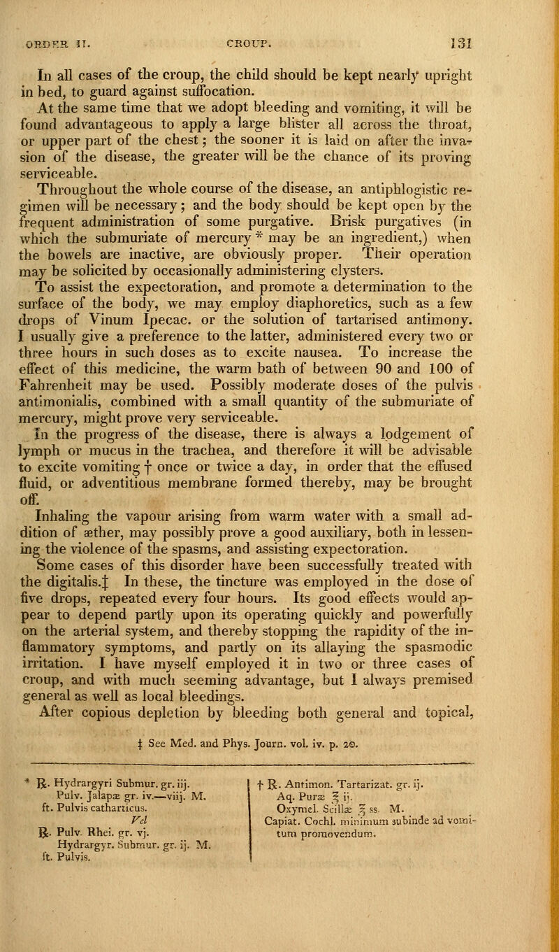 In all cases of the croup, the child should be kept nearly upright in bed, to guard against suffocation. At the same time that we adopt bleeding and vomiting, it will be found advantageous to apply a large blister all across the throat, or upper part of the chest; the sooner it is laid on after the inva^ sion of the disease, the greater will be the chance of its proving serviceable. Throughout the whole course of the disease, an antiphlogistic re- gimen will be necessary; and the body should be kept open by the irequent administration of some purgative. Brisk purgatives (in which the submuriate of mercury * may be an ingredient,) when the bowels are inactive, are obviously proper. Their operation may be solicited by occasionally administering clysters. To assist the expectoration, and promote a determination to the surface of the body, we may employ diaphoretics, such as a few drops of Vinum Ipecac, or the solution of tartarised antimony. I usually give a preference to the latter, administered every two or three hours in such doses as to excite nausea. To increase the effect of this medicine, the warm bath of between 90 and 100 of Fahrenheit may be used. Possibly moderate doses of the pulvis antimonialis, combined with a small quantity of the submuriate of mercury, might prove very serviceable. In the progress of the disease, there is always a lodgement of lymph or mucus in the trachea, and therefore it will be advisable to excite vomiting f once or twice a day, in order that the effused fluid, or adventitious membrane formed thereby, may be brought off. Inhaling the vapour arising from warm water with a small ad- dition of aether, may possibly prove a good auxiliary, both in lessen- ing the violence of the spasms, and assisting expectoration. Some cases of this disorder have been successfully treated with the digitalis.J In these, the tincture was employed in the dose of five drops, repeated every four hours. Its good effects would ap- pear to depend partly upon its operating quickly and powerfully on the arterial system, and thereby stopping the rapidity of the in- flammatory symptoms, and partly on its allaying the spasmodic irritation. I have myself employed it in two or three cases of croup, and with much seeming advantage, but 1 always premised general as well as local bleedings. After copious depletion by bleeding both general and topical, \ See Med. and Phys. Journ. vol. iv. p. 2©. R. Hydrargyri Submur. gr. iij. | f R. Antimon. Tartarizat. gr. ij Pulv. JalapsE gr. iv.—viij. M, ft. Pulvis catharticus. Fel 5k- Pulv. Rhei. gr. vj. Hydrargyr. Submur. gr. ij. M. ft. Pulvis. Aq. Purse ? i^. Oxymel. Scilla; ^ .ss. M. Capiat. Cochl. minimum subinde ad vomi- turn prornovendum.