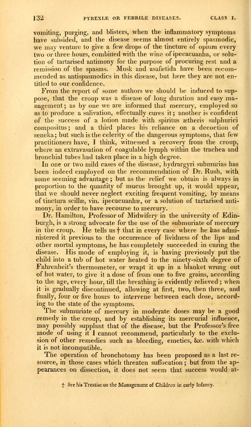 vomiting, purging, and blisters, when the inflammatory symptoms have subsided, and the disease seems almost entirely spasmodic, we may venture to give a few drops of the tincture of opium every two or three hours, combined with the wine of ipecacuanha, or solu- tion of tartarised antimony for the purpose of procuring rest and a remission of the spasms. Musk and asafsetida have been recom- mended as antispasmodics in this disease, but here they are not en- titled to our confidence. From the report of some authors we should be induced to sup- pose, that the croup was a disease of long duration and easy ma- nagement ; as by one we are informed that mercury, employed so as to produce a salivation, effectually cures it; another is confident of the success of a lotion made with spiritus aetheris sulphurici compositus; and a third places his reliance on a decoction of seneka; but such is the celerity of the dangerous symptoms, that few practitioners have, I think, witnessed a recovery from the croup, where an extravasation of coagulable lymph within the trachea and bronchial tubes had taken place in a high degree. In one or two mild cases of the disease, hydrargyri submurias has been indeed employed on the recommendation of Dr. Rush, with some seeming advantage; but as the relief we obtain is always in proportion to the quantity of mucus brought up, it would appear, that we should never neglect exciting frequent vomiting, by means of tinctura scillae, vin. ipecacuanhae, or a solution of tartarised anti- mony, in order to have recourse to mercury. Dr. Hamilton, Professor of Midwifery in the university of Edin- burgh, is a strong advocate for the use of the submuriate of mercury in the croup. He tells us f that in every case where he has admi- nistered it previous to the occurrence of lividness of the lips and other mortal symptoms, he has completely succeeded in curing the disease. His mode of employing it, is having previously put the child into a tub of hot water heated to the ninety-sixth degree of Fahrenheit's thermometer, or wrapt it up in a blanket wrung out of hot water, to give it a dose of from one to five grains, according to the age, every hour, till the breathing is evidently relieved; when it is gradually discontinued, allowing at first, two, then three, and finally, four or five hours to intervene between each dose, accord- ing to the state of the symptoms. The submuriate of mercury in moderate doses may be a good remedy in the croup, and by establishing its mercurial influence, may possibly supplant that of the disease, but the Professor's free mode of using it I cannot recommend, particularly to the exclu- sion of other remedies such as bleeding, emetics, he. with which it is not incompatible. The operation of bronchotomy has been proposed as a last re- source, in those cases which threaten suffocation; but from the ap- pearances on dissection, it does not seem that success would at- f See his Treatise on the Management of Children in early Infancy^