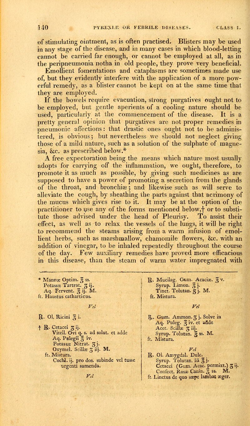 of stimulating ointmentj as is often practised. Blisters may be used in any stage of the disease, and in many cases in which blood-letting cannot be carried far enough, or cannot be employed at all, as in the peripneumonia notha in old people, they prove very beneficial. Emollient fomentations and cataplasms are sometimes made use of, but they evidently interfere with the application of a more pow- erful remedy, as a blister cannot be kept on at the same time that they are employed. If the bowels require evacuation, strong purgatives ought not to be employed, but gentle aperients of a cooling nature should be used, particularly at the commencement of the disease. It is a pretty general opinion that purgatives are not proper remedies in pneumonic affections: that drastic ones ought not to be adminis- tered, is obvious; but nevertheless we should not neglect giving those of a mild nature, such as a solution of the sulphate of magne- sia, he. as prescribed below.* A free expectoration being the means which nature most usually adopts for carrying off the inflammation, we ought, therefore, to promote it as much as possible, by giving such medicines as are supposed to have a power of promoting a secretion from the glands of the throat, and bronchiee; and likewise such as will serve to alleviate the cough, by sheathing the parts against that acrimony of the mucus which gives rise to it. It may be at the option of the practitioner to use any of the forms mentioned below,f or to substi- tute those advised under the head of Pleurisy. To assist their effect, as well as to relax the vessels of the lungs, it will be right to recommend the steams arising froni a warm infusion of emol- lient herbs, such as marshmallow, chamomile flowers, &c. with an addition of vinegar, to be inhaled repeatedly throughout the course of the day. Few auxiliary remedies have proved more efficacious in this disease, than the steam of warm water impregnated with * Mannje Optim. ^ ss. Potassa; Tartrat. 3 ij. Aq. Fervent, g ij. M. ft. Haustus catharticus. R. O]. Ricini I i. I IJ. Cetacei 5 ij. Vitell, Ovi q. s. ad aolut. et adde Aq. Pnlegii § iv. Potassaj Nitrat. gj. Oxymel. Scills 3 iij. M. ft. Mistura. Cochl. ij. pro dos. subinde vel tusse urgenti sumenda. R. Mucilag. G«m. Acacix. ^ v. Syrup. Limon. ^j. Tinct. Tolutan. 5J. M. ft. Mistura. §3. Gum. Amnion. 5 j. Solve in Aq. Puleg. § iv. et adde Acet. Scillse 5 iij. Syrup. Tolutan. § ss. M. ft. Mistura. Fd R. 01. Amygdai. Dulc. Syrup. Tolutan. aa § j. Cetacei (Gum. Acac. permixt.) 3 ij. Confect. Rosse Canin. § ss. M. ft. Linctus de quo ssepe lambat »ger.