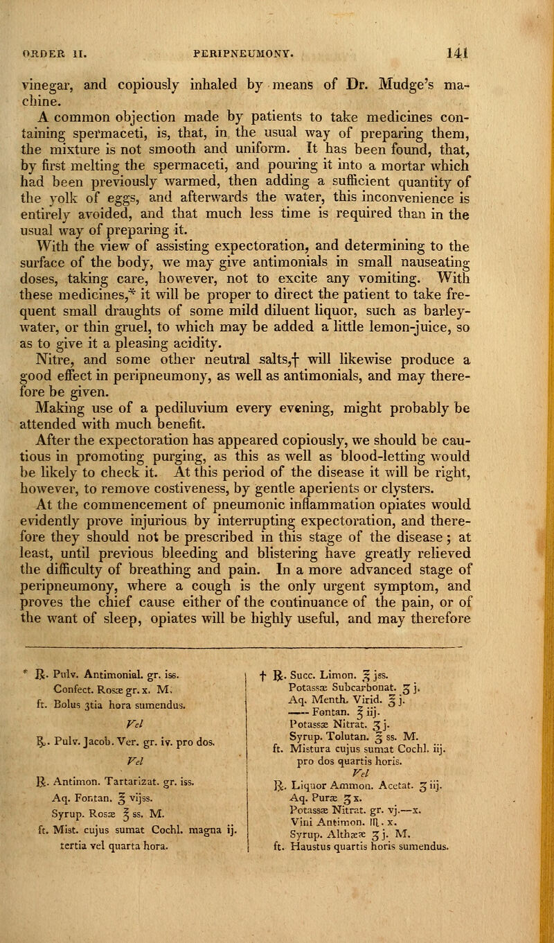 vinegar, and copiously inhaled by means of Dr. Mudge's ma- chine. A common objection made by patients to take medicines con- taining spermaceti, is, that, in, the usual way of preparing them, the mixture is not smooth and uniform. It has been foimd, that, by first melting the spermaceti, and pouring it into a mortar which had been previously warmed, then adding a sufficient quantity of the yolk of eggs, and afterwards the water, this inconvenience is entirely avoided, and that much less time is required than in the usual way of preparing it. With the view of assisting expectoration, and determining to the surface of the body, we may give antimonials in small nauseating doses, taking care, however, not to excite any vomiting. With these medicines,* it will be proper to direct the patient to take fre- quent small draughts of some mild diluent liquor, such as barley- water, or thin gruel, to which may be added a little lemon-juice, so as to give it a pleasing acidity. Nitre, and some other neutral salts,f will likewise produce a good effect in peripneumony, as well as antimonials, and may there- fore be given. Making use of a pediluvium every evening, might probably be attended with much benefit. After the expectoration has appeared copiously, we should be cau- tious in promoting purging, as this as well as blood-letting would be likely to check it. At this period of the disease it will be right, however, to remove costiveness, by gentle aperients or clysters. At the commencement of pneumonic inflammation opiates would evidently prove injurious by interrupting expectoration, and there- fore they should not be prescribed in this stage of the disease; at least, until previous bleeding and blistering have greatly relieved the difficulty of breathing and pain. In a more advanced stage of peripneumony, where a cough is the only urgent symptom, and proves the chief cause either of the continuance of the pain, or of the want of sleep, opiates will be highly useful, and may therefore * R. Pulv. Antimonial. gr. iss. Confect. Rosx gr. x. M, ft. Bolus 3tia hora sumendus. Vel \. Pulv. Jacob. Ver. gr. iy. pro dos. Vd R. Antimon. Tartarizat. gr. iss. Aq. Fontan. § vijss. Syrup. Ross ^ ss. M. ft. Mist, cujus sumat Cochl. magna ij. tcrtia vel quarta hora. f R. Succ. Limon. ^ jss. PotasssE Subcarbonat. 5 ]• Aq. Menth. Virid. § j. —~- Fontan. ^ iij. Potassas Nitrat. 3I j- Syrup. Tolutan. 5 ss. M. ft. Mistura cujus sumat Cochl. iij. pro dos quartis horis. Vel IJ. Liquor Ammon. Acetat. 5 iij. Aq. Purse g x. Potassse Nitrat. gr. vj.—x. Vini A.nt!mon. IR. x. Syrup. AlthaeK 3 j. M. ft. Haustus quartis horis sumendus.