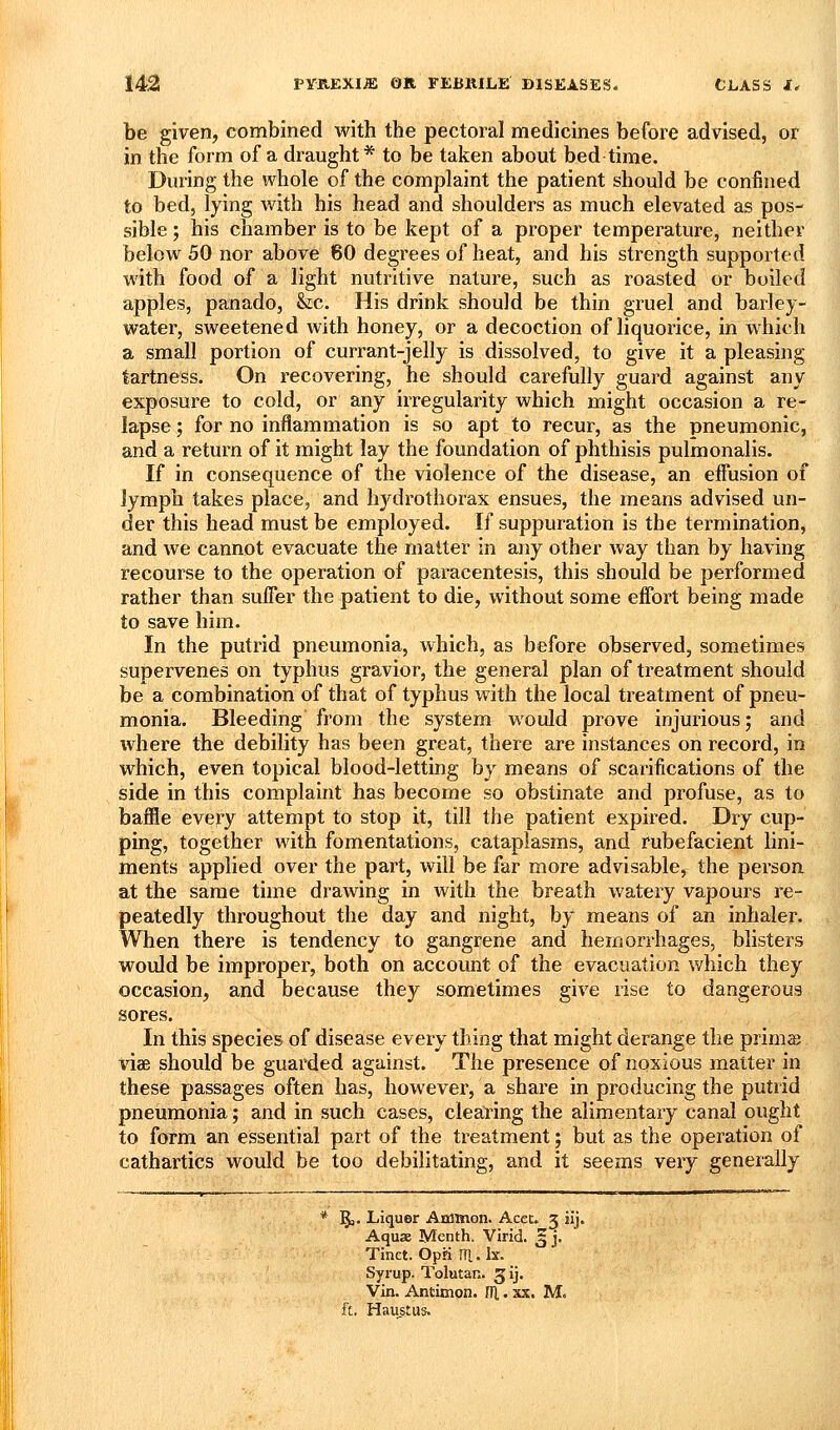 be given, combined with the pectoral medicines before advised, or in the form of a draught* to be taken about bed time. During the whole of the complaint the patient should be confined to bed, lying with his head and shoulders as much elevated as pos- sible ; his chamber is to be kept of a proper temperature, neither below 50 nor above 60 degrees of heat, and his strength supported with food of a light nutritive nature, such as roasted or boiled apples, panado, &;c. His drink should be thin gruel and barley- water, sweetened with honey, or a decoction of liquorice, in which a small portion of currant-jelly is dissolved, to give it a pleasing tartness. On recovering, he should carefully guard against any exposure to cold, or any irregularity which might occasion a re- lapse ; for no inflammation is so apt to recur, as the pneumonic, and a return of it might lay the foundation of phthisis pulmonalis. If in consequence of the violence of the disease, an effusion of lymph takes place, and hydrothorax ensues, the means advised un- der this head must be employed. If suppuration is the termination, and we cannot evacuate the matter in any other way than by having recourse to the operation of paracentesis, this should be performed rather than suffer the patient to die, without some effort being made to save him. In the putrid pneumonia, which, as before observed, sometimes supervenes on typhus gravior, the general plan of treatment should be a combination of that of typhus with the local treatment of pneu- monia. Bleeding from the system would prove injurious; and where the debility has been great, there are instances on record, in which, even topical blood-letting by means of scarifications of the side in this complaint has become so obstinate and profuse, as to baffle every attempt to stop it, till the patient expired. Dry cup- ping, together with fomentations, cataplasms, and rubefacient lini- ments applied over the part, will be far more advisable, the person at the same time drawing in with the breath watery vapours re- peatedly throughout the day and night, by means of an inhaler. When there is tendency to gangrene and hemorrhages, blisters would be improper, both on account of the evacuation which they occasion, and because they sometimes give rise to dangerous sores. In this species of disease every thing that might derange the primas vise should be guarded against. The presence of noxious matter in these passages often has, however, a share in producing the putrid pneumonia; and in such cases, cleairing the alimentary canal ought to form an essential part of the treatment; but as the operation of cathartics would be too debilitating, and it seems veiy generally * §,. Liquer Aminon. Acec. 3 iij. Aqua Menth. Virid. 3 j. Tinct. Opn m. Ix. Syrup. Tolutan. ^ij. Vin. Antimon. rfl. xx. M. ft. Haustus.