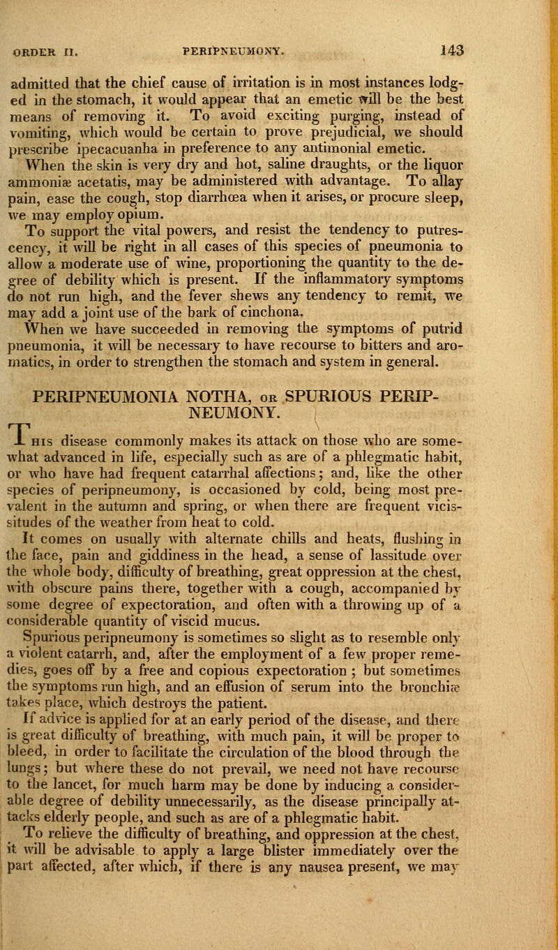 admitted that the chief cause of irritation is in most instances lodg- ed in the stomach, it would appear that an emetic wUl be the best means of removing it. To avoid exciting purging, instead of vomiting, which would be certain to prove prejudicial, we should prescribe ipecacuanha in preference to any antimonial emetic. When the skin is very dry and hot, saline draughts, or the liquor ammoniaj acetatis, may be administered with advantage. To allay pain, ease the cough, stop diarrhcea when it arises, or procure sleep, we may employ opium. To support the vital powers, and resist the tendency to putres- cency, it will be right in all cases of this species of pneumonia to allow a moderate use of wine, proportioning the quantity to the de^ gree of debility which is present. If the inflammatory symptoms do not run high, and the fever shews any tendency to remit, we may add a joint use of the bark of cinchona. When we have succeeded in removing the symptoms of putrid pneumonia, it will be necessary to have recourse to bitters and aro- matics, in order to strengthen the stomach and system in general. T, PERIPNEUMONIA NOTHA, or SPURIOUS PERIP- NEUMONY. , HIS disease commonly makes its attack on those who are some- what advanced in life, especially such as are of a phlegmatic habit, or who have had frequent catarrhal affections; and, like the other species of peripneumony, is occasioned by cold, being most pre- valent in the autumn and spring, or when there are frequent vicis- situdes of the weather from heat to cold. It comes on usually with alternate chills and heats, flushing in the face, pain and giddiness in the head, a sense of lassitude over the whole body, difiiculty of breathing, great oppression at the chest, with obscure pains there, together with a cough, accompanied hj some degree of expectoration, and often with a throwing up of a considerable quantity of viscid mucus. Spurious peripneumony is sometimes so slight as to resemble only a violent catarrh, and, after the employment of a few proper reme- dies, goes off by a free and copious expectoration ; but sometimes the symptoms run high, and an efiusion of serum into the bronchise takes place, which destroys the patient. If advice is applied for at an early period of the disease, and there is great difficulty of breathing, with much pain, it will be proper to bleed, in order to facilitate the circulation of the blood through the lungs; but where these do not prevail, we need not have recourse to the lancet, for much harm may be done by inducing a consider- able degree of debility urmecessarily, as the disease principally at- tacks elderly people, and such as are of a phlegmatic habit. To relieve the difficulty of breathing, and oppression at the chest, it will be advisable to apply a large blister immediately over the part affected, after which, if there is any nausea present, we may