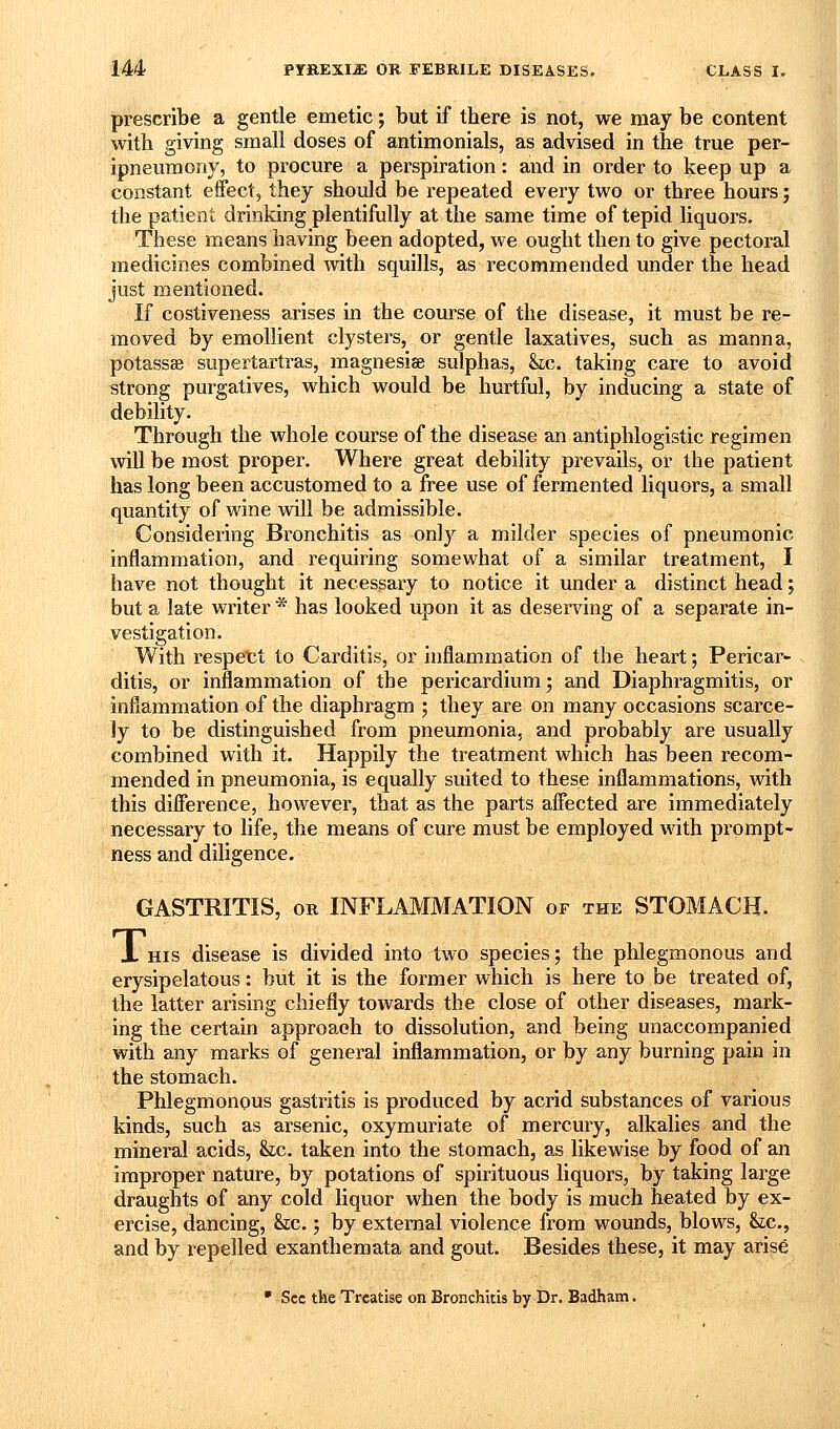 prescribe a gentle emetic; but if there is not, we may be content with giving small doses of antimonials, as advised in the true per- ipneumonj, to procure a perspiration: and in order to keep up a constant effect, they should be repeated every two or three hours; the patient drinking plentifully at the same time of tepid liquors. These means having been adopted, we ought then to give pectoral medicines combined with squills, as recommended under the head just mentioned. If costiveness arises in the course of the disease, it must be re- moved by emollient clysters, or gentle laxatives, such as manna, potassae supertartras, magnesiae sulphas, &c. taking care to avoid strong purgatives, which would be hurtful, by inducing a state of debility. Through the whole course of the disease an antiphlogistic regimen will be most proper. Where great debility prevails, or the patient has long been accustomed to a free use of fermented liquors, a small quantity of wine will be admissible. Considering Bronchitis as only a milder species of pneumonic inflammation, and requiring somewhat of a similar treatment, I have not thought it necessary to notice it under a distinct head; but a late writer * has looked upon it as deserving of a separate in- vestigation. With respet;t to Carditis, or inflammation of the heart; Pericar- ditis, or inflammation of the pericardium; and Diaphragmitis, or inflammation of the diaphragm ; they are on many occasions scarce- ly to be distinguished from pneumonia, and probably are usually combined with it. Happily the treatment which has been recom- mended in pneumonia, is equally suited to these inflammations, with this difierence, however, that as the parts affected are immediately necessary to life, the means of cure must be employed with prompt- ness and diligence. GASTRITIS, OR INFLAMMATION of the STOMACH. X HIS disease is divided into two species; the plilegmonous and erysipelatous: but it is the former which is here to be treated of, the latter arising chiefly towards the close of other diseases, mark- ing the certain approaoh to dissolution, and being unaccompanied with any marks of general inflammation, or by any burning pain in the stomach. Phlegmonous gastritis is produced by acrid substances of various kinds, such as arsenic, oxymuriate of mercury, alkalies and the mineral acids, &c, taken into the stomach, as likewise by food of an improper nature, by potations of spirituous liquors, by taking large draughts of any cold liquor when the body is much heated by ex- ercise, dancing, &c.; by external violence from wounds, blows, &c., and by repelled exanthemata and gout. Besides these, it may arise • Sec the Treatise on Bronchitis by Dr. Badham.