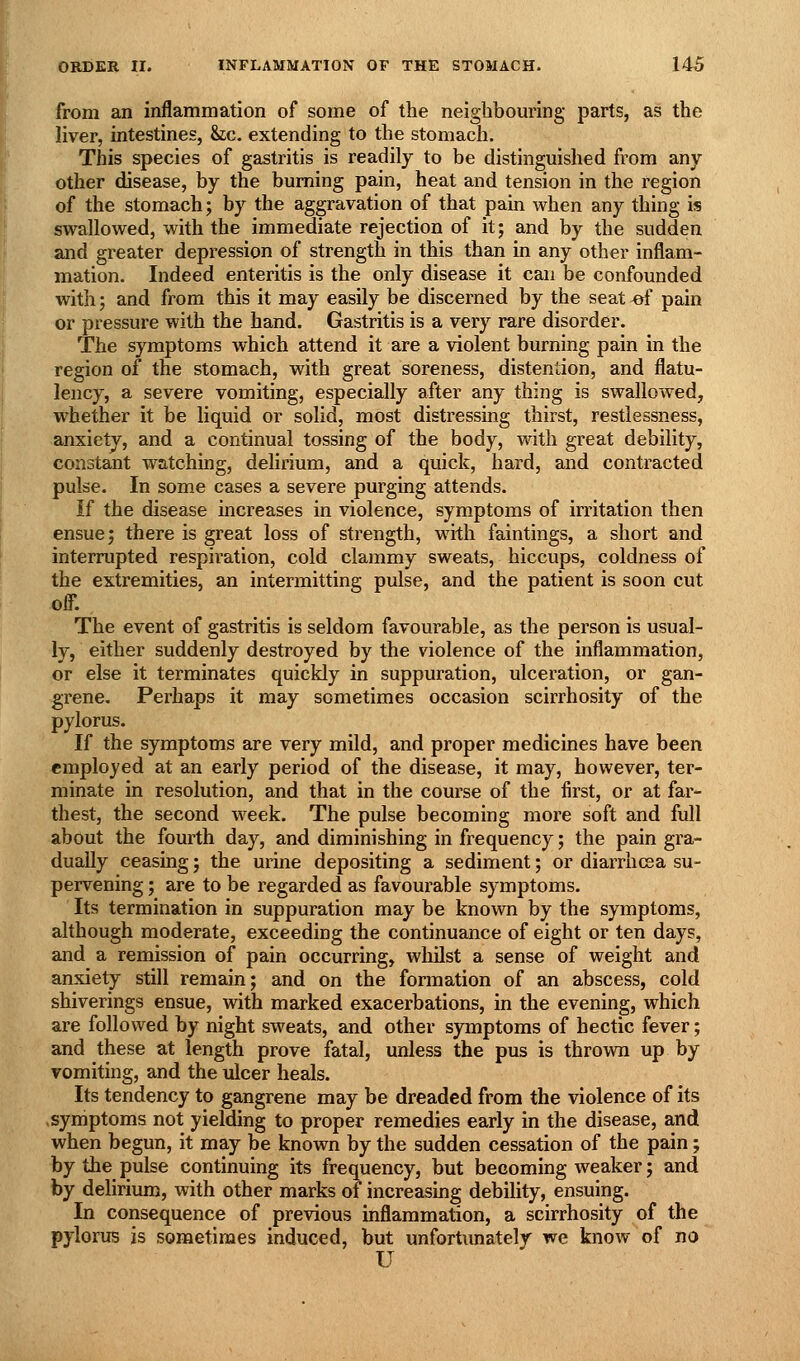from an inflammation of some of the neighbom^ing parts, as the liver, intestines, &ic. extending to the stomach. This species of gastritis is readily to be distinguished from any other disease, by the burning pain, heat and tension in the region of the stomach; by the aggravation of that pain when any thing is swallowed, with the immediate rejection of it; and by the sudden and greater depression of strength in this than in any other inflam- mation. Indeed enteritis is the only disease it can be confounded with; and from this it may easily be discerned by the seat ^ pain or pressure with the hand. Gastritis is a very rare disorder. The symptoms Avhich attend it are a violent burning pain in the region of the stomach, with great soreness, distention, and flatu- lency, a severe vomiting, especially after any thing is swallowed, whether it be liquid or solid, most distressing thirst, restlessness, anxiety, and a continual tossing of the body, with great debility, constant w^atching, delirium, and a quick, hard, and contracted pulse. In some cases a severe purging attends. If the disease increases in violence, symptoms of imtation then ensue J there is great loss of strength, with faintings, a short and interrupted respiration, cold clammy sweats, hiccups, coldness of the extremities, an intermitting pulse, and the patient is soon cut off. The event of gastritis is seldom favourable, as the person is usual- ly, either suddenly destroyed by the violence of the inflammation, or else it terminates quickly in suppuration, ulceration, or gan- grene. Perhaps it may sometimes occasion scirrhosity of the pylorus. If the symptoms are very mild, and proper medicines have been employed at an early period of the disease, it may, however, ter- minate in resolution, and that in the course of the first, or at fai'- thest, the second week. The pulse becoming more soft and full about the fourth day, and diminishing in frequency; the pain gra- dually ceasing j the urine depositing a sediment; or diarrhcsa su- pervening ; are to be regarded as favourable symptoms. Its termination in suppuration may be known by the symptoms, although moderate, exceeding the continuance of eight or ten days, and a remission of pain occurring, whilst a sense of weight and anxiety still remain; and on the formation of an abscess, cold shiverings ensue, with marked exacerbations, in the evening, which are followed by night sweats, and other symptoms of hectic fever; and these at length prove fatal, unless the pus is thrown up by vomiting, and the ulcer heals. Its tendency to gangrene may be dreaded from the violence of its symptoms not yielding to proper remedies early in the disease, and when begun, it may be known by the sudden cessation of the pain; by the pulse continuing its frequency, but becoming weaker; and by delirium, with other marks of increasing debility, ensuing. In consequence of previous inflammation, a scirrhosity of the pylorus is sometimes induced, but unfortimately we know of no U