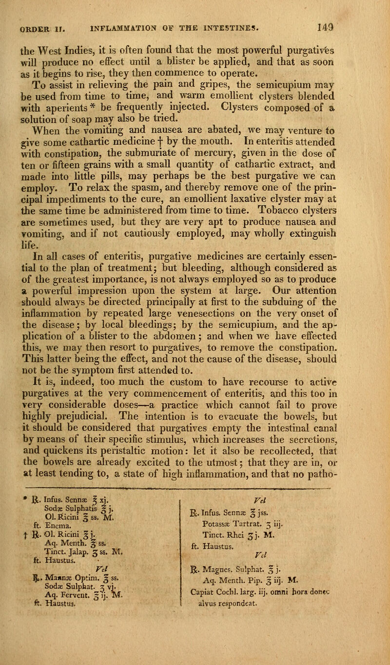 the West Indies, it is often found that the most powerful purgatives will produce no effect until a blister be applied, and that as soon as it begins to rise, they then commence to operate. To assist in relieving the pain and gripes, the semicupium may be used from time to time, and warm emollient clysters blended with aperients * be frequently injected. Clysters composed of a solution of soap may also be tried. When the vomiting and nausea are abated, we may venture io give some cathartic medicine f by the mouth. In enteritis attended with constipation, the submuriate of mercury, given in the dose of ten or fifteen grains with a small quantity of cathartic extract, and made into little pills, may perhaps be the best purgative we can employ. To relax the spasm, and thereby remove one of the prin- cipal impediments to the cure, an emollient laxative clyster may at the same time be administered from time to time. Tobacco clysters are sometimes used, but they are very apt to produce nausea and vomiting, and if not cautiously employed, may wholly extinguish life. In all cases of enteritis, purgative medicines are certamly essen- tial to the plan of treatment; but bleeding, although considered as of the greatest importance, is not always employed so as to produce a powerful impression upon the system at large. Our attention should always be directed principally at first to the subduing of the inflammation by repeated large venesections on the very onset of the disease; by local bleedings; by the semicupium, and the ap- plication of a blister to the abdomen ; and when we have effected this, we may then resort to purgatives, to remove the constipation. This latter being the effect, and not the cause of the disease, should not be the symptom first attended to. It is, indeed, too much the custom to have recourse to active purgatives at the very commencement of enteritis, and this too in very considerable doses—a practice which cannot fail to prove highly prejudicial. The intention is to evacuate the bowels, but it should be considered that purgatives empty the intestinal canal by means of their specific stimulus, which increases the secretions, and quickens its peristaltic motion: let it also be recollected, that the bowels are already excited to the utmost; that they are in, or at least tending to, a state of high inflammation, and that no patho- • ^. Infus. Senns 5 xj. Sodje Sulphatis ^ j. Ol. Ricini § ss. M. ft. Enema. f R. Ol. Ricini g j. Aq. Menth, § ss. Tinct. Jalap. 5 ss. M. ft. Haustus. Fel ^. Manna Optini. J ss. Sodse Sulphat. 3 vj. Aq. Fervent, 3 ij. M. ft. Haustus. R. Infus. Sennse § jss. Potassae Tartrat. 5 iij- Tinct. Rhei ^j. M. ft. Haustus. R. Magnes. Sulphat. 5 j. Aq. Menth. Pip. § iij. M. Capiat Cochl. larg. iij. omni hora donee alvus respondeat.