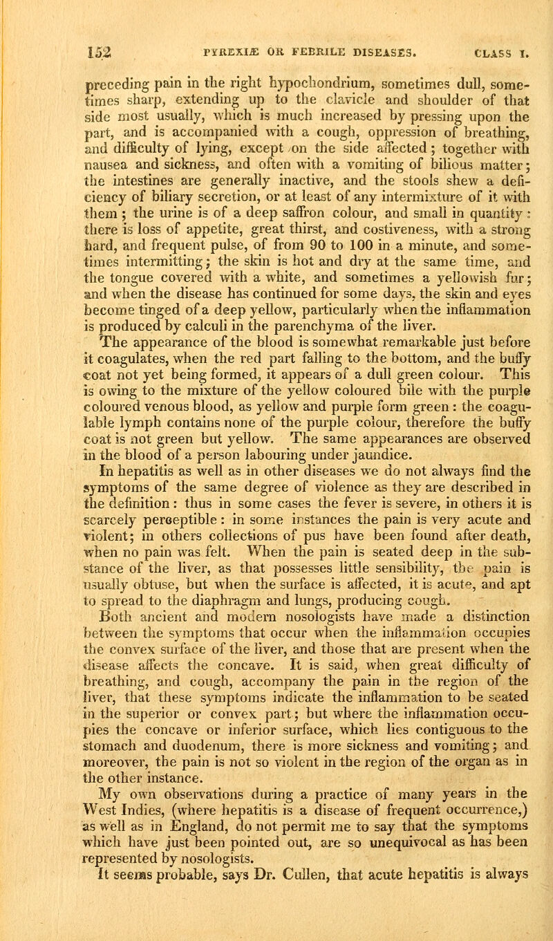 preceding pain in the right hypochondrium, sometimes dull, some- times sharp, extending up to the clavicle and shoulder of that side most usually, which is much increased by pressing upon the part, and is accompanied with a cough, oppression of breathing, and difficulty of lying, except on the side aifected; together with nausea and sickness, and often with a vomiting of bilious matter; the intestines are generally inactive, and the stools shew a defi- ciency of biliary secretion, or at least of any intermixture of it with them ; the urine is of a deep saffron colour, and small in quantity : there is loss of appetite, great thirst, and costiveness, with a strong hard, and frequent pulse, of from 90 to 100 in a minute, and some- times intermitting j the skin is hot and dry at the same time, and the tongue covered with a white, and sometimes a yellowish fur; and when the disease has continued for some days, the skin and eyes become tinged of a deep yellow, particularly when the inflammation is produced by calculi in the parenchyma of the liver. The appearance of the blood is somewhat remarkable just before it coagulates, when the red part failing to the bottom, and the buffy coat not yet being formed, it appears of a dull green colour. This is owing to the mixture of the yellow coloured bile with the pui'ple coloured venous blood, as yellow and purple form green : the coagu- lable lymph contains none of the purple colour, therefore the buffy coat is not green but yellow. The same appearances are observed in the blood of a person labouring under jaundice. In hepatitis as well as in other diseases we do not always find the symptoms of the same degree of violence as they are described in the definition : thus in some cases the fever is severe, in others it is scarcely peroeptible: in some instances the pain is very acute and violent; in others collections of pus have been found after death, when no pain was felt. When the pain is seated deep in the sub- stance of the liver, as that possesses little sensibility, the pain is usually obtuse, but when the surface is affected, it is acute, and apt to spread to the diaphragm and lungs, producing cough. Both ancient and modern nosoiogists have made a distinction between the symptoms that occur when the inflammation occupies the convex surface of the liver, and those that are present when the «iisease affects the concave. It is said, when great difficulty of breathing, and cough, accompany the pain in the region of the liver, that these symptoms indicate the inflammation to be seated in the superior or convex part; but where the inflammation occu- pies the concave or inferior surface, which lies contiguous to the stomach and duodenum, there is more sickness and vomiting; and moreover, the pain is not so violent in the region of the organ as in the other instance. My own observations during a practice of many years in the West Indies, (where hepatitis is a disease of frequent occurrence,) as well as in England, do not permit me to say that the symptoms which have just been pointed out, are so unequivocal as has been represented by nosoiogists. It seems probable, says Dr. Cullen, that acute hepatitis is always