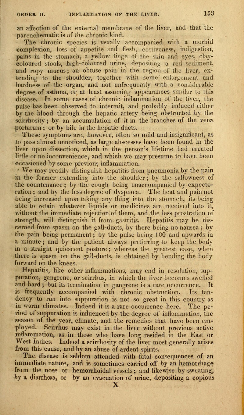 an affection of the external membrane of the hver, and that the parenchematic is of the chronic kind. The chronic species is usually accompanied with a morbid complexion, loss of appetite and flesh, costiveness, indigestion, pains in the stomach, a yellow tinge of the skin and eyes, clay- coloured stools, high-coloured urine, depositing a red sediment, and ropy mucus; an obtuse pain in the region of the liver, ex- tending to the shoulder, together widi some' enlargement and hardness of the organ, and not unfrequently with a considerable degree of asthma, or at least assuming appearances similar to this disease. In some cases of chronic inflammation of the liver, the pulse has been observed to intermit, and probably induced either by the blood through the hepatic artery being obstructed by the scirrhosity; by an accumulation of it in the branches of the vena portarura; or by bile in the hepatic ducts. These symptoms are, however, often so mild and insignificant, as to pass almost unnoticed, as large abscesses have been found in the liver upon dissection, which in the person's hfetime had created little or no inconvenience, and which we may presume ta have been occasioned by some previous inflamniation. ' We may readily distinguish hepatitis from pneumonia by the pain in the former extending into the shoulder; by the sallowness of the countenance; by-the cough being unaccompanied by expecto- ration ; and by the less degree of dyspnoea. The heat and pain not being increased upon taking any thing into the stomach, its being able to retain whatever liquids or medicines are received into it, without the immediate rejection of them, and the less prostration of strength, will distinguish it from gastritis. Hepatitis may be dis- cerned from spasm on the gall-ducts, by there being no nausea; by the pain being permanent; by the pulse being 100 and upwards in a minute; and by the patient always preferring to keep the bod)'^ in a straight quiescent posture; whereas the greatest ease, when there is spasm on the gall-ducts, is obtained by bending the body forward on the knees. Hepatitis, like other inflammations, may end in resolution, sup- puration, gangrene, or scirrbus, in which the liver becomes swelled and hard ; but its termination in gangrene is a rare occurrence. It is frequently accompanied with chronic obstruction. Its ten- dency to run into suppuration is not so great in this country as in warm climates. Indeed it is a rare occurrence here. The pe- riod of suppuration is influenced by the degree of inflammation, the season of the' year, climate, and the remedies that have been em- ployed. Scirrhus may exist in the liver without previous active inflammation, as in those who have long resided in the East or West Indies. Indeed a scirrhosity of the liver most generally arises from this cause, and by an abuse of ardent spirits. The, disease is seldom attended with fatal consequences of an immediate nature, and is sometimes carried off by an hemorrhsg^ fro m the nose or hemorrhoidal vessels; and likewise by sweating, hy a diarrhoea, or by an evacuation of urine, depositing a copious X