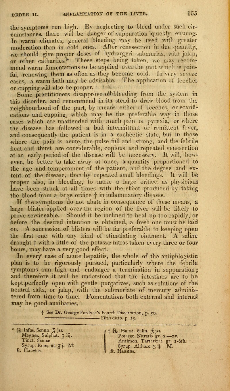 the symptoms run high. By neglecting to bleed under such cir- cumstances, there will be danger of suppuration quickly ensuing. In warm climates, general bleeding may be used with greater moderation than in cold ones. After venesection in due quantity, we should give proper doses of hydrargyri submurias, mth jalap, or other cathartics.* These steps being taken, we may recom- mend warm fomentations to be applied over the part which is pain- ful, renewing them as often as tliey become cold. In very severe cases, a warm bath may be advisable. The application of leeches or cupping will also be proper. ' '^- Some practitioners disapprove oihbleeding from the system in this disorder, and recommend in it3 stead to draw blood from the neighbourhood of the part, by means either of leeches, or scarifi- cations and cupping, which may be the preferable way in those cases which are unattended with much pain or pyrexia, or where the disease has followed a bad intermittent or remittent fever, and consequently the patient is in a cachectic state, but in those where the pain is acute, the pulse full and strong, and the febrile heat and thirst are considerable, copious and repeated venesection at an early period of the disease will be necessary. It will, how ever, be better to take away at once, a quantity propoilioned to the age and temperament of the patient, and the degree and ex- tent of the disease, than by repeated small bleedings. It will be proper also, in bleeding, to make a large orifice, as physicians have been struck at all times with the effect produced by taking the blood from a large orifice f in inflammatory dieases. If the symptoms do not abate in consequence of these means, a large blister applied over the region of the liver will be likely to prove serviceable. Should it be inclined to heal up too rapidly, or before the desired intention is obtained, a fresh one must be laid on. A succession of blisters will be far preferable to keeping open the first one with any kind of stimulating ointment. A saline draught J with a little of the potassee nitras taken every three or four hours, may have a very good effect. In every case of acute hepatitis, the whole of the antiphlogistic plan is to be rigorously pursued, particularly where the febrile symptoms run high and endanger a termination in suppuration; and therefore it will be understood that the intestines are to be kept perfectly open with gentle purgatives, such as solutions of the neutral salts, or jalap, with the submuriate of mercury adminis- tered from time to time. Fomentations both external and internal may be good auxiliaries. f See Dr. George Fordyce's Fourth Diesertation, p. 50. ——————— Fifth ditto, p. 15. R. Infns. Sennse ^ jss. Magnes. Sulphat. 5 iij. Tinct. Sennx Syrup. Roses aagj. Mi ft. Haustirs. \ JJ. Haust. Salin. ^jss. Potassas Nitratis gr. x.—xv. Antimon. Tartarizat. gr. i-6ih. Syrup. Alihxx 5 ij. M. ft. Hawstus.