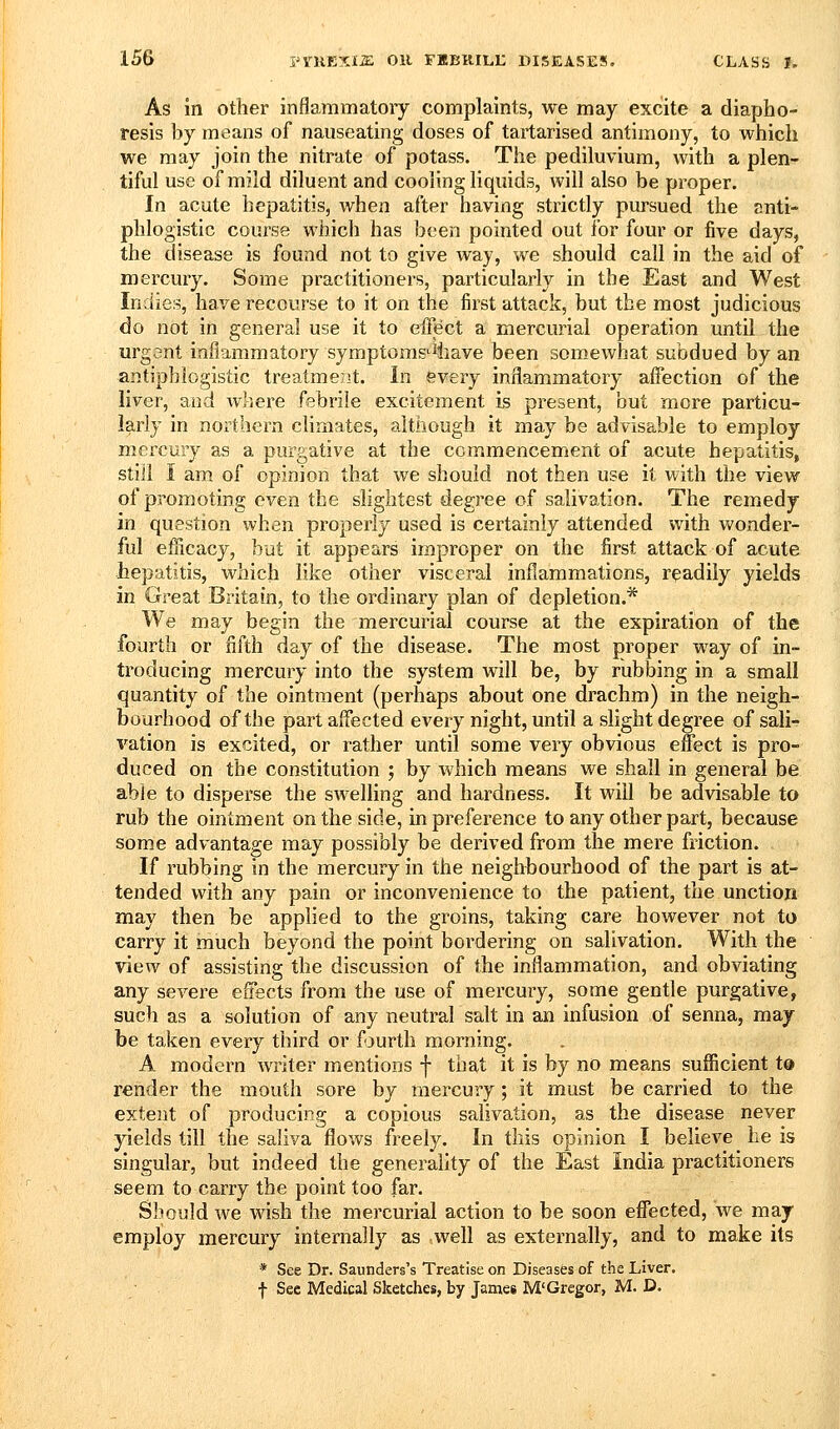 As in other inflammatoiy complaints, we may excite a diapho- resis hj means of nauseating doses of tartarised antimony, to which we may join the nitrate of potass. The pediluvium, with a plen- tiful use of mild diluent and cooling liquids, will also be proper. In acute hepatitis, when after having strictly pursued the anti- phlogistic course which has been pointed out for four or five days, the disease is found not to give way, we should call in the aid of mercury. Some practitioners, particularly in the East and West Indies, have recourse to it on the first attack, but the most judicious do not in general use it to effect a mercurial operation until the urgent inflammatory symptoms>%ave been somewhat subdued by an antiphlogistic treatmejit. In every inflammatory affection of the liver, and where febrile excitement is present, but more particu- larly in northern climates, although it may be advisable to employ mercury as a purgative at the commencement of acute hepatitis, still I am of opinion that we should not then use it with the view of promoting even the slightest degree of salivation. The remedy in question when properly used is certainly attended with wonder- ful efficacy, but it appears improper on the first attack of acute hepatitis, which like other visceral inflammations, readily yields in Great Britain, to the ordinary plan of depletion.^ We may begin the mercurial course at the expiration of the fourth or fifth day of the disease. The most proper way of in- troducing mercury into the system will be, by rubbing in a small quantity of the ointment (perhaps about one drachm) in the neigh- bourhood of the part affected every night, until a slight degree of sali- vation is excited, or rather until some very obvious effect is pro- duced on the constitution ; by which means we shall in general be able to disperse the swelling and hardness. It will be advisable to rub the ointment on the side, in preference to any other part, because some advantage may possibly be derived from the mere friction. If rubbing in the mercury in the neighbourhood of the part is at- tended with any pain or inconvenience to the patient, the unction may then be applied to the groins, taking care however not to carry it much beyond the point bordering on salivation. With the view of assisting the discussion of the inflammation, and obviating any severe effects from the use of mercury, some gentle purgative, such as a solution of any neutral salt in an infusion of senna, may- be taken every third or fourth morning. A modern writer mentions f that it is by no means sufficient ta render the mouth sore by mercury; it must be carried to the extent of producing a copious salivation, as the disease never yields till the saliva flows freely. In this opinion I believe he is singular, but indeed the generality of the East India practitioners seem to carry the point too far. Should we wish the mercurial action to be soon effected, we may employ mercury internally as well as externally, and to make its * See Dr. Saunders's Treatise on Diseases of the Liver, f See Medical Sketches, by James M'Gregor, M. D.