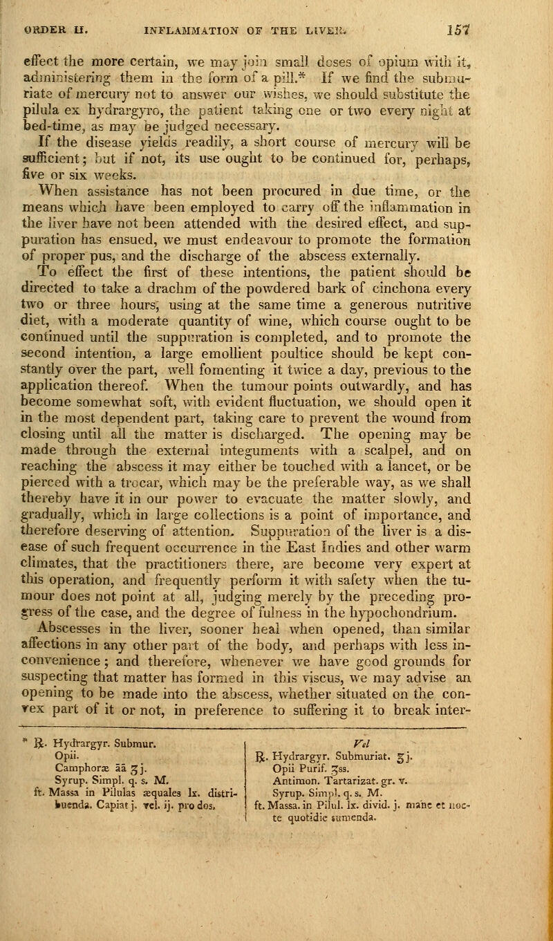 effect the more certain, we may join small doses of opium witii it, administering them in the form of a pill.* If we find the subniu- riate of mercury not to answer our wishes, we should substitute the pilula ex hydrargyro, the patient taking one or two every night at bed-time, as may be judged necessary. If the disease yields readily, a short course of mercury will be sufficient; but if not, its use ought to be continued for, perhaps, five or six weeks. When assistance has not been procured in due time, or the means whicji have been employed to carry off the inflammation in the liver have not been attended with the desired effect, and sup- puration has ensued, we must endeavour to promote the formation of proper pus, and the discharge of the abscess externally. To effect the first of these intentions, the patient should be directed to take a drachm of the pov/dered bark of cinchona every two or three hours, using at the same time a generous nutritive diet, mth a moderate quantity of wine, which course ought to be continued until the suppuration is completed, and to promote the second intention, a large emollient poultice should be kept con- stantly over the part, well fomenting it twice a day, previous to the application thereof. When the tumour points outwardly, and has become somewhat soft, with evident fluctuation, we should open it in the most dependent part, taking care to prevent the wound from closing until all the matter is discharged. The opening may be made through the external integuments with a scalpel, and on reaching the abscess it may either be touched with a lancet, or be pierced with a trocar, which may be the preferable way, as we shall thereby have it in our power to evacuate the matter slowly, and gradually, which in large collections is a point of importance, and therefore deser^dng of attention. Suppuration of the liver is a dis- ease of such frequent occurrence in tiie East Indies and other warm climates, that the practitioners there, are become very expert at tliis operation, and frequently perform it with safety when the tu- mour does not point at all, judging merely by the preceding pro- gress of the case, and the degree of fulness in the hypochondrium. Abscesses in the liver, sooner heal when opened, than similar affections in any other part of the body, and perhaps with less in- convenience ; and therefore, whenever v/e have good grounds for suspecting that matter has formed in this viscus, we may advise an opening to be made into the abscess, v/hether situated on the con- rex part of it or not, in preference to suffering it to break inter-  R. Hydrargyr. Subraur. Opii. Camphorse aa ^j. Syrup. Simpl. q. s. M, ft. Massa in Pilulas aequales Ix. distri- busnda. Capiat j. Tel. ij. prodos. ]J. Hydrargyr. Submuriat. gj. Opii Purif. Jss. Antimon. Tartarizat. gr. v. Syrup. Simpl. q. s. M. ft. Massa. in Pilul. Ix. divid. j. mane et hoc- te quotidie sumenda.