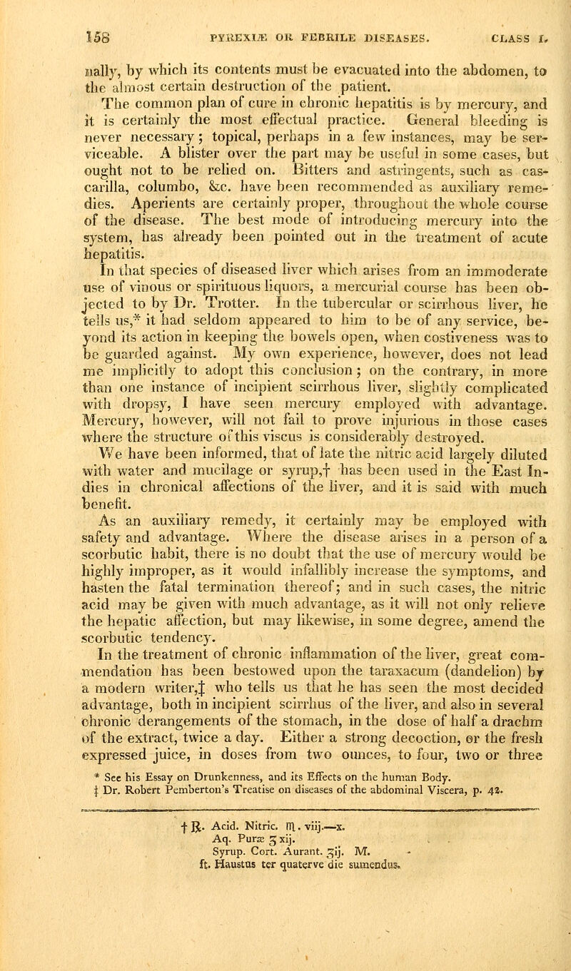 iially, by which its contents must be evacuated into the abdomen, to the ahiiost certain destruction of the patient. The common plan of cure in chronic hepatitis is by mercury, and it is certainly the most effectual practice. General bleeding is never necessary; topical, perhaps in a few instances, may be ser- viceable. A blister over the part may be useful in some cases, but ought not to be relied on. Bitters and astringents, such as cas- carilla, columbo, &:c. have been recommended as auxiliary reme- dies. Aperients are certainly proper, throughout the whole course of the disease. The best mode of introducing mercury into the system, has already been pointed out in tlie treatment of acute hepatitis. In that species of diseased liver which arises from an immoderate use of vinous or spirituous liquors, a mercurial course has been ob- jected to by Dr. Trotter. In the tubercular or scirrhous liver, he tells us,* it had seldom appeared to him to be of any service, be- yond its action in keeping the bowels open, when costiveness was to be guarded against. My own experience, however, does not lead me implicitly to adopt this conclusion; on the contrary, in more than one instance of incipient scirrhous liver, slightly complicated with dropsy, I have seen mercury employed with advantage. Mercury, however, will not fail to prove injurious in those cases where the structure of this viscus is considerably destroyed. We have been informed, that of late the nitric acid largely diluted with water and mucilage or syrup,f has been used in the East In- dies in chronical affections of the liver, and it is said with much benefit. As an auxiliary remedy, it certainly may be employed with safety and advantage. Where the disease arises in a person of a scorbutic habit, there is no doubt that the use of mercury would be highly improper, as it would infallibly increase the symptoms, and hasten the fatal termination thereof; and in such cases, the nitric acid may be given with much advantage, as it will not only relieve the hepatic affection, but may likewise, in some degree, amend the scorbutic tendency. > In the treatment of chronic inflammation of the liver, great com- mendation has been bestowed upon the taraxacum (dandelion) by a modern writer,J who tells us that he has seen the most decided advantage, both in incipient scirrhus of the liver, and also in several chronic derangements of the stomach, in the dose of half a drachm of the extract, twice a day. Either a strong decoction, er the fresh expressed juiee, in doses from two ounces, to four, two or three * Sec his Essay on Drunkenness, and its Effects on the human Body. I Dr. Robert Pemberton's Treatise on diseases of the abdominal Viscera, p. 4Z. •f-JJ. Acid. Nitric, m.viij..^—x. Aq. Purs Jxij. Syrup. Cort. Aurant. ^ij. M. ft. Haustus ter quaterve die sumendus.