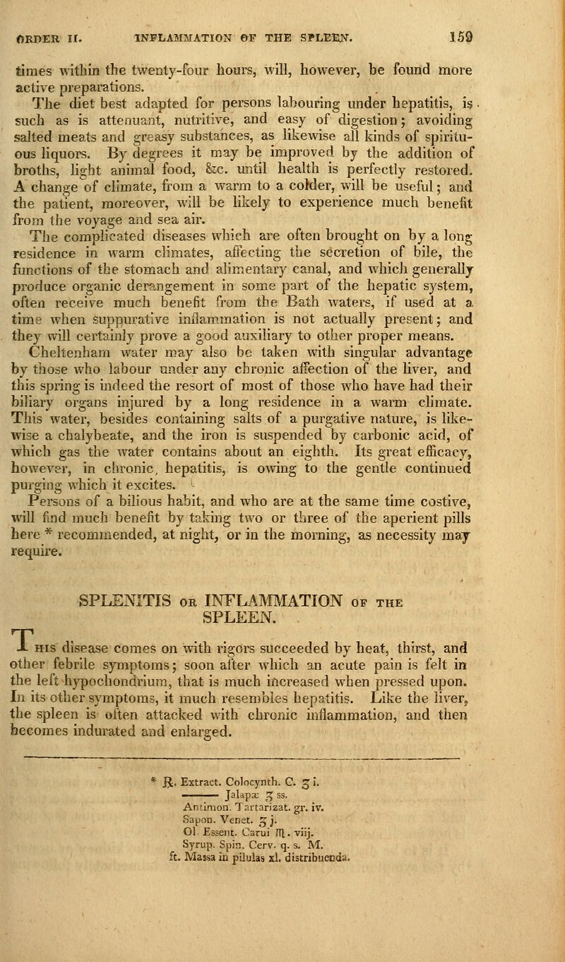 times within the twenty-four hours, will, however, be found more active preparations. The diet best adapted for persons labouring under hepatitis, is • such as is attenuant, nutritive, and easy of digestion; avoiding salted meats and greasy substances, as likewise all kinds of spiritu- ous liquors. By degrees it may be improved by the addition of broths, light animal food, &c. until health is perfectly restored. A change of climate, from a warm to a coMer, will be useful; and the patient, moreover, will be likely to experience much benefit from the voyage and sea air. The complicated diseases which are often brought on by a long residence in warm climates, affecting the secretion of bile, the functions of the stomach and alimentary canal, and which generally produce organic derangement in some part of the hepatic system, often receive much benefit from the Bath waters, if used at a time when suppurative inflam.mation is not actually present; and they will certainly prove a good auxiliary to other proper means. Cheltenham water may also be taken with singular advantage by those who labour under any chronic affection of the liver, and this spring is indeed the resort of most of those who have had their biliary organs injured by a long residence in a warm climate. This water, besides containing salts of a purgative nature, is like- wise a chalybeate, and the iron is suspended by carbonic acid, of which gas the water contains about an eighth. Its great efficacy, however, in chronic, hepatitis, is owing to the gentle continued purging which it excites. ^^ Persons of a bilious habit, and who are at the same time costive, will find much benefit by taking two or three of the aperient pills here * recommended, at night, or in the morning, as necessity may require. SPLENITIS OR INFLAMMATION of the SPLEEN. 1- HIS disease comes on with rigors succeeded by heat, thirst, and other febrile symptoms; soon after which an acute pain is felt in the left hypochondriura, that is much increased when pressed upon. In its other symptoms, it much resembles hepatitis. Like the liver, the spleen is often attacked with chronic inflammation, and then becomes indurated and enlarged. * R. Extract. Colocynth. C. 3 i. —— Jalapa; ^ ss. Ancimon. Tartarizat. gr. iv. Sapon. Venet. 5 j. 01 Essent. Carui HI. viij. Syrup. Spin. Cerv. q. s. M. ft. Massa in pilulas xl. distribueoda.
