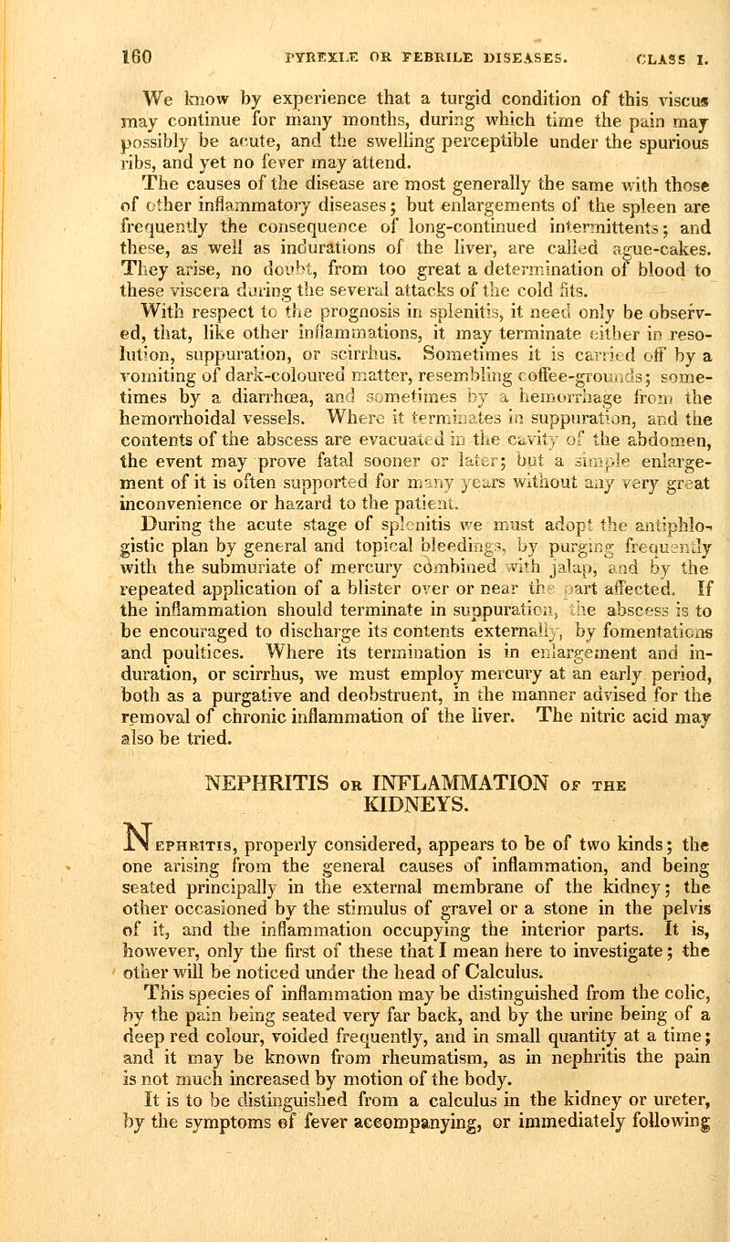 We know by experience that a turgid condition of this viscu« may continue for niany months, during which time the pain may possibly be acute, and the swelling perceptible under the spurious ribs, and yet no fever may attend. The causes of the disease are most generally the same with those of other inflammatory diseases; but enlargements of the spleen are frequently the consequence of long-continued intermittents; and these, as well as indurations of the liver, are called ague-cakes. They arise, no doubt, from too great a determination of blood to these viscera daring the several attacks of the cold fits. With respect to the prognosis in splenitis, it need only be observ- ed, that, like other inflammations, it may terminate either in reso- lution, suppuration, or scirrhus. Sometimes it is carried off by a vomiting of dark-coloured matter, resembling coffee-grounds; some- times by a diarrhoea, and sometimes by a hemorrhage from the hemorrhoidal vessels. Where it terminates in suppuration, and the contents of the abscess are evacuated in the cavity of the abdomen, the event may prove fatal sooner or later; but a simple enlarge- ment of it is often supported for many years without any very great inconvenience or hazard to the patient. During the acute stage of splenitis we must adopt the antiphlo gistic plan by general and topical bleedings, by purging frequsntly with the submuriate of mercury cdmbined with jalap, and by the repeated application of a blister over or near the oart affected. If the inflammation should terminate in suppuration, the abscess is to be encouraged to discharge its contents externally, by fomentations and poultices. Where its termination is in enlargement and in- duration, or scirrhus, we must employ mercury at an early period, both as a purgative and deobstruent, in the manner advised for the removal of chronic inflammation of the liver. The nitric acid may also be tried. NEPHRITIS OR INFLAMMATION of the KIDNEYS. iN EPHRiTis, properly considered, appears to be of two kinds; the one arising from the general causes of inflammation, and being seated principally in the external membrane of the kidney; the other occasioned by the stimulus of gravel or a stone in the pelvis of it, and the inflammation occupying the interior parts. It is, however, only the first of these that I mean here to investigate; the ' other will be noticed under the head of Calculus. This species of inflammation may be distinguished from the colic, by the pain being seated very far back, and by the urine being of a deep red colour, voided frequently, and in small quantity at a time; and it may be known from rheumatism, as in nephritis the pain is not much increased by motion of the body. It is to be distinguished from a calculus in the kidney or ureter, by the symptoms ©f fever aceompanying, or immediately following