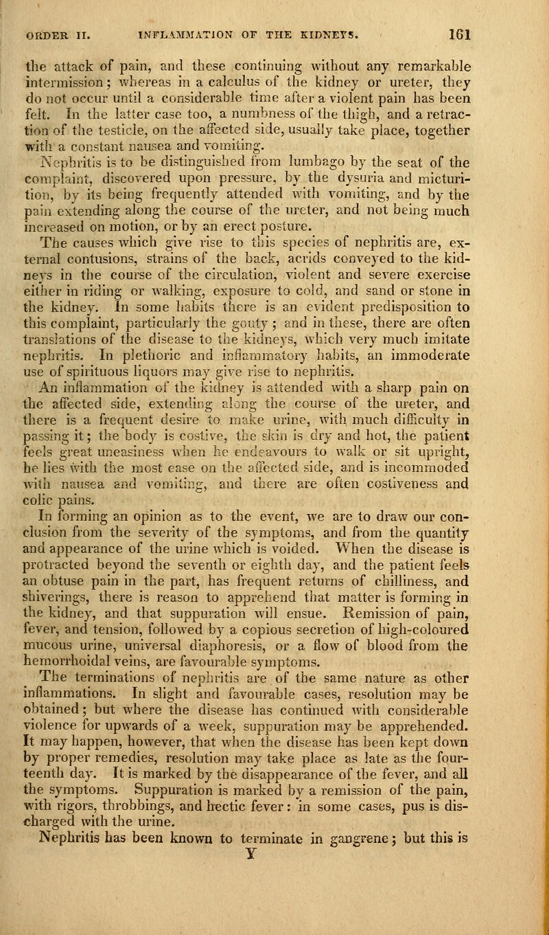 the attack of pain, and these continuing without any remarkahle intermission; whereas in a calculus of the kidney or ureter, they do not occur until a considerable time after a violent pain has been felt. In the latter case too, a numbness of the thigh, and a retrac- tion of the testicle, on the affected side, usually take place, together with a constant nausea and vomiting. Nephritis is to be distinguished from lumbago by the seat of the complaint, discovered upon pressure, by the dysuria and micturi- tion, by its being frequently attended with vomiting, and by the pain extending along the course of the ureter, and not being much increased on motion, or by an erect posture. The causes which give rise to this species of nephritis are, ex- ternal contusions, strains of the back, acrids conveyed to the kid- neys in the course of the circulation, violent and severe exercise either in riding or walking, exposure to cold, and sand or stone in the kidney. In some habits there is an evident predisposition to this complaint, particularly the gouty; and in these, there are often translations of the disease to the kidneys, which very much imitate nephritis. In plethoric and inflammatory habits, an immoderate use of spirituous liquors may give rise to nephritis. An inflammation of the kidney is attended with a sharp pain on the affected side, extending along the course of the ureter, and there is a frequent desire to make urine, with much difHculty in passing it; the bod}^ is costive, the skin is dry and hot, the patient feels great uneasiness when he endeavours to walk or sit upright, he lies with the most ease on the affected side, and is incommoded with nausea and vomiting, and there are often costiveness and colic pains. In forming an opinion as to the event, we are to draw our con- clusion from the severity of the symptoms, and from the quantity and appearance of the urine which is voided. When the disease is protracted beyond the seventh or eighth day, and the patient feels an obtuse pain in the part, has frequent returns of chilliness, and shiverings, there is reason to apprehend that matter is forming in the kidney, and that suppuration will ensue. Remission of pain, fever, and tension, followed by a copious secretion of high-coloured mucous urine, universal diaphoresis, or a flow of blood from the hemorrhoidal veins, are favourable symptoms. The terminations of nephritis are of the same nature as other inflammations. In slight and favourable cases, resolution may be obtained; but where the disease has continued with considerable violence for upwards of a week, suppuration may be apprehended. It may happen, however, that when the disease has been kept down by proper remedies, resolution may take place as late as the four- teenth day. It is marked by the disappearance of the fever, and all the symptoms. Suppuration is marked by a remission of the pain, with rigors, throbbings, and Irectic fever: in some cases, pus is dis- charged with the urine. Nephritis has been known to terminate in gangrene; but this is y