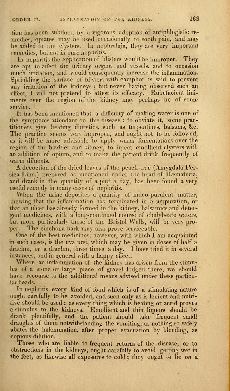 tion has been subdued by a vigorous adoption of antiphlogistic re- medies, opiates may be used occasionally to sooth pain, and may be added to the clysters. In nephralgia, they are very important remedies, but not in pure nephritis. In nephritis the application of blisters would be improper. They are apt to affect the urin?.ry organs and vessels, and to occasion much irritation, and would consequently increase the inflammation. Spi-inkling the surface of blisters with camphor is said to prevent any irritation of the kidneys ; but never having observed such an effect, I will not pretend to attest its efficacy. Rubefacient lini- ments over the region of the kidney may perhaps be of some service. It has been mentioned that a difficulty of making Avater is one of the symptoms attendant on this disease : to obviate it, some prac- titioners give heating diuretics, such as turpentines, balsams, &c. The practice seems very im^jroper, and ought not to be followed, as it will be more advisable to apply warm fomentations over the region of the bladder and kidney, to inject emollient clysters with an addition of opium, and to make the patient drink frequently of warm diluents. A decoction of the dried leaves of the peach-tree (Amygdala Per- sica Linn.) prepared as mentioned under the head of Hajmaturia, and drank in the quantity of a pint a day, lias been found a very useful remedy in many cases of nephritis. When the urine deposites a quantity of muco-purulent matter, shewing that the inflammation has terminated in a suppuration, or that an ulcer has already formed in the kidney, balsamics and deter- gent medicines, vvith a long-continued course of chalybeate waters, but more particularly those of the Bristol Weils, will be very pro- per. The cinchona bark may also prove serviceable. One of the best medicines, however, with which I am acquainted in such cases, is the uva ursi, which may be given in doses of half a drachm, or a drachm, three times a day. I have tried it in several instances, and in general with a happy effect. Where an inflammation of the kidney has arisen from the stimu- lus of a stone or large piece of gravel lodged there, we should have recourse to the additional means advised under these particu- lar heads. In nephritis every kind of food which is of a stimulating nature ought carefully to be avoided, and such only as is lenient and nutri- tive should be used; as every thing which is heating or acrid proves a stimulus to the kidneys. Emollient and thin liquors should be drank plentifully, and the patient should take frequent small draughts of them notwithstanding the vomiting, as nothing so safely abates the inflammation, after proper evacuation by bleeding, as copious dilution. Those who are liable to frequent returns of the disease, or to obstructions in the kidneys, ought carefully to avoid getting wet in the feet, as likewise all exposures to cold; they ought to lie on a