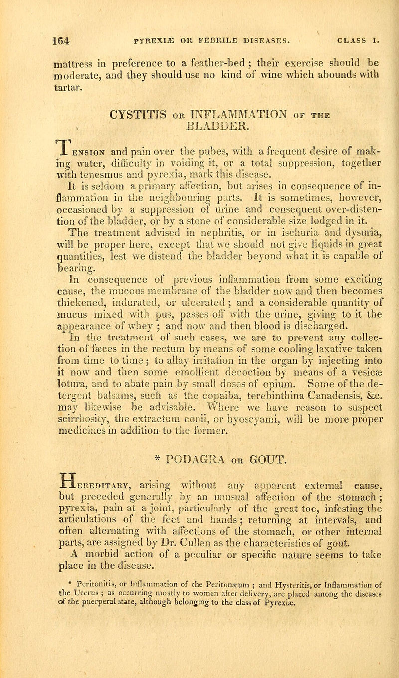 mattress in preference to a feather-bed ; their exercise should be moderate, and they should use no kind of wine which abounds with tartar. CYSTITIS OR INFLAMMATION of the BLADDER. X ENsioN and pain over the pubes, with a frequent desire of mak- ing water, difficulty in voiding it, or a total suppression, together with tenesmus and pyrexia, mark this disease. It is seldom a primary affection, but arises in consequence of in- flammation in tiie neighbouring parts. It is sometimes, hov/ever, occasioned by a suppression of urine and consequent over-disten- tion of the bladder, or by a stone of considerable size lodged in it. The treatment advised in nephritis, or in ischuria and dysuria, will be proper here, except that w^e should not give liquids in great quantities, lest we distend the bladder beyond what it is capable of bearing. In consequence of previous inflammation from some exciting cause, the mucous membrane of the bladder now and then becomes thickened, indurated, or ulcerated ; and a considerable quantity of mucus mixed with pus, passes oil with the urine, giving to it the appearance of whey ; and now and then blood is discharged. In the treatment of such cases, we are to prevent any collec- tion of fcBces in the rectum by means of some cooling laxative- taken from time to time 3 to allay irritation in the organ by injecting into it now and then some emollient decoction by means of a vesicae lotura, and to abate pain by small doses of opium. Some of the de- tergent balsams, such as the copaiba, terebinthina Canadensis, &,c. may likewise be advisable. Where we have reason to suspect scirrhosity, the extractum coiiii, or hyoscyami, will be more proper medicines in addition to the former. * PODAGRA OK GOUT. XXeeeditary, arising without any apparent external cause, but preceded generally hy an unusual afTection of the stomach ; pyi^exia, pain at a joint, particularly of the great toe, infesting the articulations of the feet and hands; returning at intervals, and often alternating with aifections of the stomach, or other internal parts, are assigned by Dr. Cullen as the characteristics of goat. A morbid action of a pecuhar or specific nature seems to take place in the disease. * Peritonitis, or Inflammation of the Peritoneum ; and Hystt?ntis, or Inflammation of the Uterus ; as occurring mostly to women after delivery, are placed among the diseases of the puerperal state, although belonging to the class of Pyrexia;.