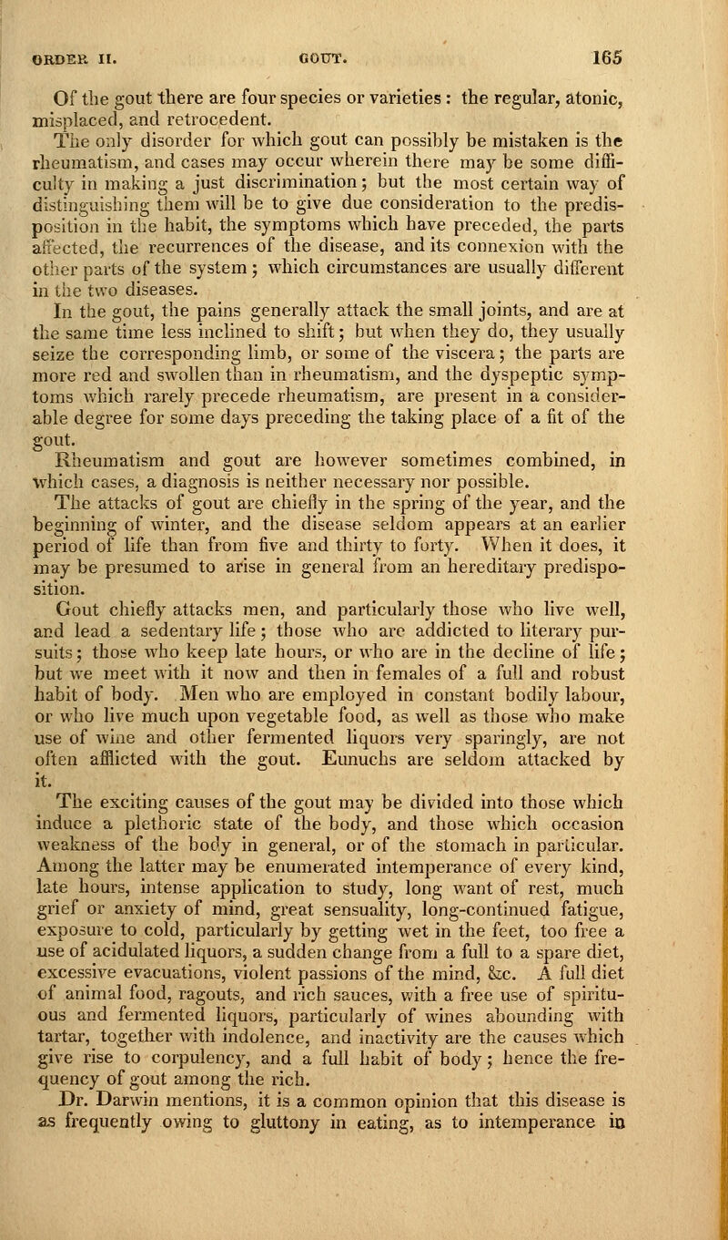 Of the gout there are four species or varieties : the regular, atonic, misplaced, and retrocedent. The only disorder for which gout can possibly be mistaken is the rheumatism, and cases may occur wherein there may be some diffi- culty in making a just discrimination; but the most certain way of distinguishing them will be to give due consideration to the predis- position in the habit, the symptoms which have preceded, the parts affected, the recurrences of the disease, and its connexion with the other parts of the system; which circumstances are usually different in the two diseases. In the gout, the pains generally attack the small joints, and are at the same time less inclined to shift; but when they do, they usually seize the corresponding limb, or some of the viscera; the parts are more red and swollen than in rheumatism, and the dyspeptic symp- toms Avhich rarely precede rheumatism, are present in a consider- able degree for some days preceding the taking place of a fit of the gout. Rheumatism and gout are however sometimes combined, in which cases, a diagnosis is neither necessary nor possible. The attacks of gout are chiefly in the spring of the year, and the beginning of winter, and the disease seldom appears at an earlier period of life than from five and thirty to forty. When it does, it may be presumed to arise in general from an hereditary predispo- sition. Gout chiefly attacks men, and particularly those who live well, and lead a sedentary life; those who are addicted to literary pur- suits; those who keep late hours, or who are in the decline of life; but we meet with it now and then in females of a full and robust habit of body. Men who are employed in constant bodily labour, or who live much upon vegetable food, as well as those who make use of wine and other fermented liquors very sparingly, are not often afllicted with the gout. Eunuchs are seldom attacked by it. The exciting causes of the gout may be divided into those which induce a plethoric state of the body, and those which occasion weakness of the body in general, or of the stomach in particular. Among the latter may be enumerated intemperance of every kind, late hours, intense application to study, long want of rest, much grief or anxiety of mind, great sensuality, long-continued fatigue, exposure to cold, particularly by getting wet in the feet, too free a use of acidulated liquors, a sudden change from a full to a spare diet, excessive evacuations, violent passions of the mind, &,c. A full diet of animal food, ragouts, and rich sauces, with a free use of spiritu- ous and fermented liquors, particularly of wines abounding with tartar, together with indolence, and inactivity are the causes which give rise to corpulency, and a full habit of body; hence the fre- quency of gout among the rich. Dr. Darwin mentions, it is a common opinion that this disease is as frequently owing to gluttony in eating, as to intemperance io
