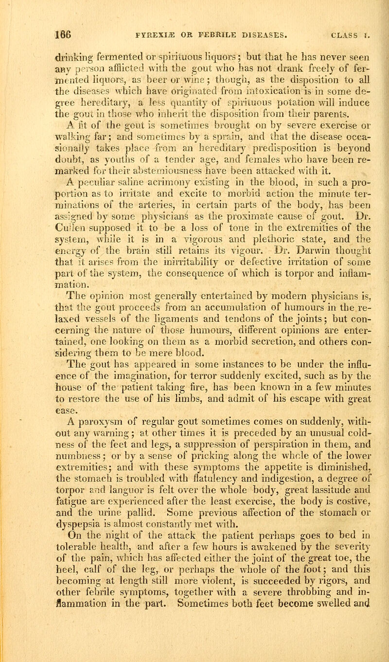 drinking fei'mented or spirituous liquors; but that he has never seen any person afflicted with the gout wiio has not drank freely of fer- mented liquors, as beer or wine; though, as the disposition to all the diseases which have originated from intoxication is in some de- gree hereditary, a less quantity of spirituous potation will induce the gout in those who inherit the disposition from their parents. A fit of the gout is sometimes brought on by severe exercise or walking far; and sometimes by a sprain, and that the disease occa- sionally takes place from an hereditary predisposition is beyond doubt, as youths of a tender age, and females who have been re- marked for their abstemiousness have been attacked v»'ith it. A peculiar saline acrimony existing in the blood, in such a pro- portion as to irritate and excite to morbid action the minute ter- minations of the arteries, in certain parts of the body, has been assigned by some physician^ as the proximate cause of gout. Dr. Cullesi supposed it to be a loss of tone in the extremities of the system, while it is in a vigorous and plethoric state, and the energy of the brain still retains its vigour. Dr. Darwin thought that it arises from the inirritability or defective irritation of some part of the system, the consequence of which is torpor and inflam- mation. The opinion most generally entertained by modern physicians is, that the gout proceeds from an accumulation of humours in the re- laxed vessels of the ligaments and tendons of the joints; but con- cerning the nature of those humours, diiferent opinions are enter- tained, one looking on them as a morbid secretion, and others con- sidering them to be mere blood. The gout has appeared in some instances to be under the influ- ence of the imagination, for terror suddenly excited, such as by the house of the patient taldng fire, has been known in a few minutes to restore the use of his limbs, and admit of his escape with great ease. A paroxysm of regular gout sometimes comes on suddenly, with- out any warning; at other times it is preceded by an unusual cold- ness of the feet and legs, a suppression of perspiration in them, and numbness 5 or by a sense of pricking along the whole of the lower extremities; and with these symptoms the appetite is diminished, the stomach is troubled with flatulency and indigestion, a degree of torpor and languor is felt over the whole body, great lassitude and fatigue are experienced after the least exercise, the body is costive, and the urine pallid. Some previous affection of the stomach or dyspepsia is almost constantly met with. On the night of the attack the patient perhaps goes to bed in tolerable health, and after a few hours is awakened by the severity of the pain, which has afi'ected either the joint of the great toe, the heel, calf of the leg, or perhaps the whole of the foot; and this becoming at length still more violent, is succeeded by rigors, and other febrile symptoms, together Avith a severe throbbing and in- iammation in the part. Sometimes both feet become swelled and