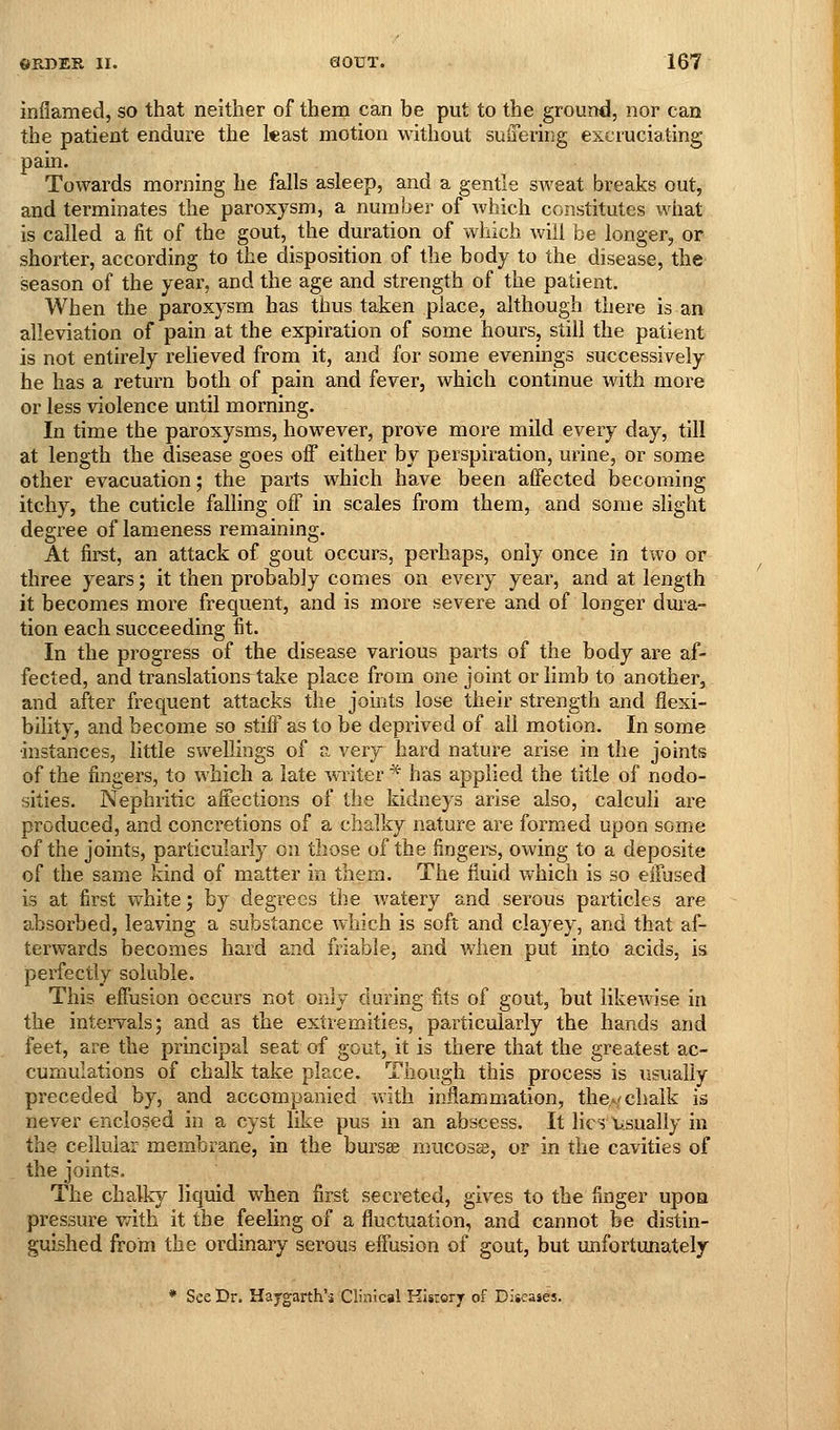 inflamed, so that neither of thena can be put to the ground, nor can the patient endure the kast motion without suffering excruciating pain. Towards morning he falls asleep, and a gentle sweat breaks out, and terminates the paroxysm, a number of which constitutes what is called a fit of the gout, the duration of which will be longer, or shorter, according to the disposition of the body to the disease, the season of the year, and the age and strength of the patient. When the paroxysm has thus taken place, although there is an alleviation of pain at the expiration of some hours, still the patient is not entirely relieved from it, and for some evenings successively he has a return both of pain and fever, which continue with more or less violence until morning. In time the paroxysms, however, prove more mild every day, till at length the disease goes off either by perspiration, urine, or some other evacuation; the parts which have been affected becoming itchy, the cuticle falling off in scales from them, and some slight degree of lameness remaining. At fii'st, an attack of gout occurs, perhaps, only once in two or three years; it then probably comes on every year, and at length it becomes more frequent, and is more severe and of longer dura- tion each succeeding fit. In the progress of the disease various parts of the body are af- fected, and translations take place from one joint or limb to another, and after frequent attacks the joints lose their strength and flexi- bility, and become so stiff as to be deprived of all motion. In some instances, little swellings of n. very hard nature arise in the joints of the fingers, to which a late writer * has applied the title of nodo- sities. Nephritic affections of the kidneys arise also, calculi are produced, and concretions of a chalky nature are formed upon some of the joints, particularly on those of the fingers, owing to a deposite of the same kind of matter in them. The fluid which is so effused is at first white; by degrees the watery and serous particles are absorbed, leaving a substance which is soft and clayey, and that af- terwards becomes hard and friable, and when put into acids, is perfectly soluble. This effusion occurs not only during fits of gout, but likewise in the intervals; and as the extremities, particularly the hands and feet, are the principal seat of gout, it is there that the greatest ac- cumulations of chalk take place. Though this process is usually preceded by, and accompanied v^ith inflammation, thcA/chalk is never enclosed in a cyst like pus in an abscess. It lies X.sually in the cellular membrane, in the bursse mucosa, or in the cavities of the joints. The chalky liquid v^^hen first secreted, gives to the finger upon pressure with it the feeling of a fluctuation, and cannot be distin- guished from the ordinary serous effusion of gout, but unfortunately * See Dr. Hajgarth's Clinical Kisrory of Diicajes.