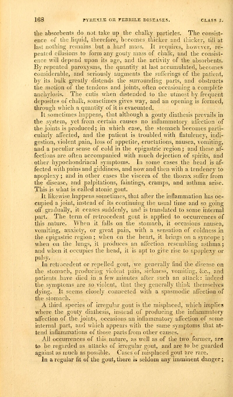 the absorbents do not take up the chalky particles. The consist- ence of the liquid, therefore, becomes thicker and thicker, till at last nothing remains but a hard mass. It requires, hovveA^er, re- peated effusions to form any gouty mass of chalk, and the consist- ence will depend upon its age, and the activity of the absorbents. By repeated paroxysms, the quantity at last accumulated, becomes considerable, and seriously augments the sufferings of the patient, by its bulk greatly distends the surrounding parts, and obstructs the motion of the tendons and joints, often occasioning a complete anchylosis. The cutis when distended to the utmost by frequent deposites of chalk, sometimes gives way, and an opening is formed, through which a quantity of it is evacuated. It sometimes happens, that although a gouty diathesis prevails in the system, yet from certain causes no inflammatory affection of the joints is produced; in which case, the stomach becomes parti- cularly affected, and the patient is troubled with flatulency, indi- gestion, violent pain, loss of appetite, eructations, nausea, vomiting, and a peculiar sense of cold in the epigastric region; and these af- fections are often accompanied with much dejection of spirits, and other hypochondriacal symptoms. In some cases the head is af- fected with pains and giddiness, and now and then with a tendency to apoplexy; and in other cases the viscera of the thorax suffer from the disease, and palpitations, faintings, cramps, and asthma arise. This is what is called atonic gout. It likewise happens sometimes, that after the inflammation has oc- cupied a joint, instead of its continuing the usual time and so going off gradually, it ceases suddenly, and is translated to some internal part. The term of retrocedent gout is applied to occurrences of this nature. When it falls on the stomach, it occasions nausea, vomiting, anxiety, or great pain, with a sensation of coldness in the epigastric region; when on the heart, it brings on a syncope ; when on the lungs, it produces an affection resembling asthma; and when it occupies the head, it is apt to give rise to apoplexy or palsy. In retrocedent or repelled gout, we generally find the disease on the stomach, producing violent pain, sickness, vomiting, eic, and patients have died in a few minutes after such an attack: indeed the symptoms are so violent, that they generally think themselves dying. It seems closely connected with a spasmodic affection of the stomach. A third species of irregular gout is the misplaced, which implies where the gouty diathesis, instead of producing the inflammatory affection of the joints, occasions an inflammatory affection of some internal part, and wliich appears with the same symptoms that at- tend inflammations of those parts from other causes. All occurrences of this nature, as well as of the two former, are to be regarded as attacks of irregular gout, and are to be guarded against as much as possible. Cases of misplaced gout are rare. In a regular fit of the gout, there is seldom any imminent danger;
