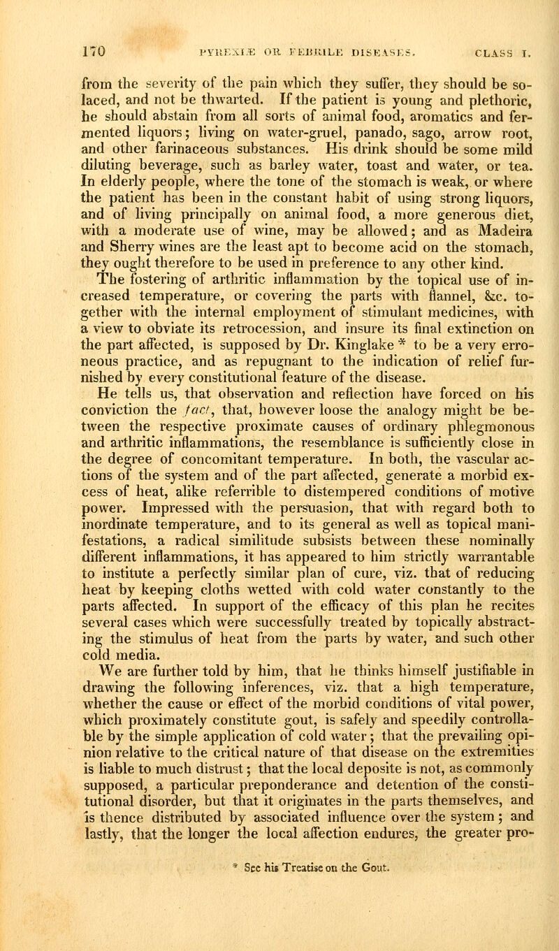 from the severity of the pain which they suffer, they should be so- laced, and not be thwarted. If the patient is young and plethoric, he should abstain from ail sorts of animal food, aromatics and fer- mented liquors; living on water-gruel, panado, sago, arrow root, and other farinaceous substances. His drink should be some mild diluting beverage, such as barley water, toast and water, or tea. In elderly people, where the tone of the stomach is weak,, or where the patient has been in the constant habit of using strong liquors, and of living principally on animal food, a more generous diet, with a moderate use of wine, may be allowed; and as Madeira and Sherry wines are the least apt to become acid on the stomach, they ought therefore to be used in preference to any other kind. The fostering of arthritic inflammation by the topical use of in- creased temperature, or covering the parts with flannel, &;c. to- gether with the internal employment of stimulant medicines, with a view to obviate its retrocession, and insure its final extinction on the part affected, is supposed by Dr. Kinglake * to be a very erro- neous practice, and as repugnant to the indication of relief fur- nished by every constitutional feature of the disease. He tells us, that observation and reflection have forced on his conviction the fact, that, however loose the analogy might be be- tween the respective proximate causes of ordinary phlegmonous and arthritic inflammations, the resemblance is sufficiently close in the degree of concomitant temperature. In both, the vascular ac- tions of the system and of the part affected, generate a morbid ex- cess of heat, alike referrible to distempered conditions of motive power. Impressed with the persuasion, that with regard both to inordinate temperature, and to its general as well as topical mani- festations, a radical similitude subsists between these nominally different inflammations, it has appeared to him strictly warrantable to institute a perfectly similar plan of cure, viz. that of reducing heat by keeping cloths wetted with cold water constantly to the parts affected. In support of the efficacy of this plan he recites several cases which were successfully treated by topically abstract- ing the stimulus of heat from the parts by water, and such other cold media. We are further told by him, that he thinks himself justifiable in drawing the following inferences, viz. that a high temperature, whether the cause or effect of the morbid conditions of vital power, which proximately constitute gout, is safely and speedily controlla- ble by the simple application of cold water; that the prevailing opi- nion relative to the critical nature of that disease on the extremities is liable to much distrust; that the local deposite is not, as commonly supposed, a particular preponderance and detention of the consti- tutional disorder, but that it originates in the parts themselves, and IS thence distributed by associated influence over the system; and lastly, that the longer the local affection endures, the greater pro- * Sec his Treatise on the Gout.