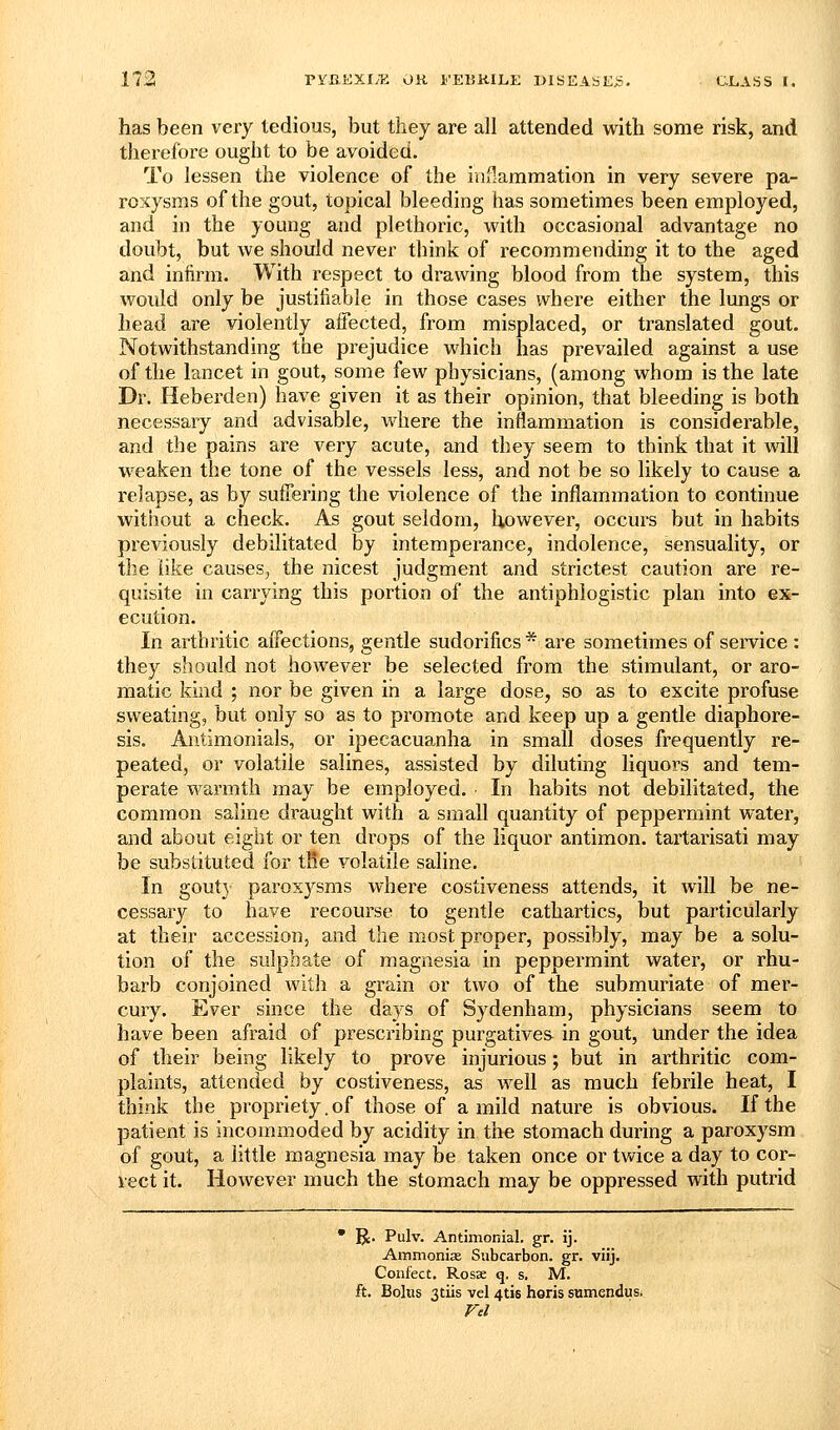 has been very tedious, but they are all attended with some risk, and therefore ought to be avoided. To lessen the violence of the inHammation in very severe pa- roxysms of the gout, topical bleeding has sometimes been employed, and in the young and plethoric, with occasional advantage no doubt, but we should never think of recommending it to the aged and infirm. With respect to drawing blood from the system, this would only be justifiable in those cases where either the lungs or head are violently affected, from misplaced, or translated gout. Notwithstanding the prejudice which has prevailed against a use of the lancet in gout, some few physicians, (among whom is the late Dr. Heberden) have given it as their opinion, that bleeding is both necessary and advisable, where the inflammation is considerable, and the pains are very acute, and they seem to think that it will weaken the tone of the vessels less, and not be so likely to cause a relapse, as by suffering the violence of the inflammation to continue without a check. As gout seldom, however, occurs but in habits previously debilitated by intemperance, indolence, sensuality, or the like causes^ the nicest judgment and strictest caution are re- quisite in carrying this portion of the antiphlogistic plan into ex- ecution. In arthritic affections, gentle sudorifics * are sometimes of service : they should not however be selected from the stimulant, or aro- matic kind ; nor be given in a large dose, so as to excite profuse sweating, but only so as to promote and keep up a gentle diaphore- sis, Antimonials, or ipecacuanha in small doses frequently re- peated, or volatile salines, assisted by diluting liquors and tem- perate warmth may be employed. In habits not debilitated, the common saline draught with a small quantity of peppermint water, and about eight or ten di'ops of the liquor antimon. tartarisati may be substituted for tlie volatile saline. In gout] paroxysms where costiveness attends, it will be ne- cessary to have recourse to gentle cathartics, but particularly at their accession, and the most proper, possibly, may be a solu- tion of the sulphate of magnesia in peppermint water, or rhu- barb conjoined witji a grain or two of the submuriate of mer- cury. Ever since the days of Sydenham, physicians seem to have been afraid of prescribing purgatives in gout, tinder the idea of their being likely to prove injurious; but in arthritic com- plaints, attended by costiveness, as well as much febrile heat, I think the propriety.of those of a mild nature is obvious. If the patient is incommoded by acidity in the stomach during a paroxysm of gout, a little magnesia may be taken once or twice a day to cor- rect it. However much the stomach may be oppressed with putrid  R. Pulv. Antimonial. gr. ij. Ammonias Subcarbon. gr. viij. Conf'ect. Rosae q. s. M. ft. Bolus 3tiis vel 4tis horis sumendus. ra