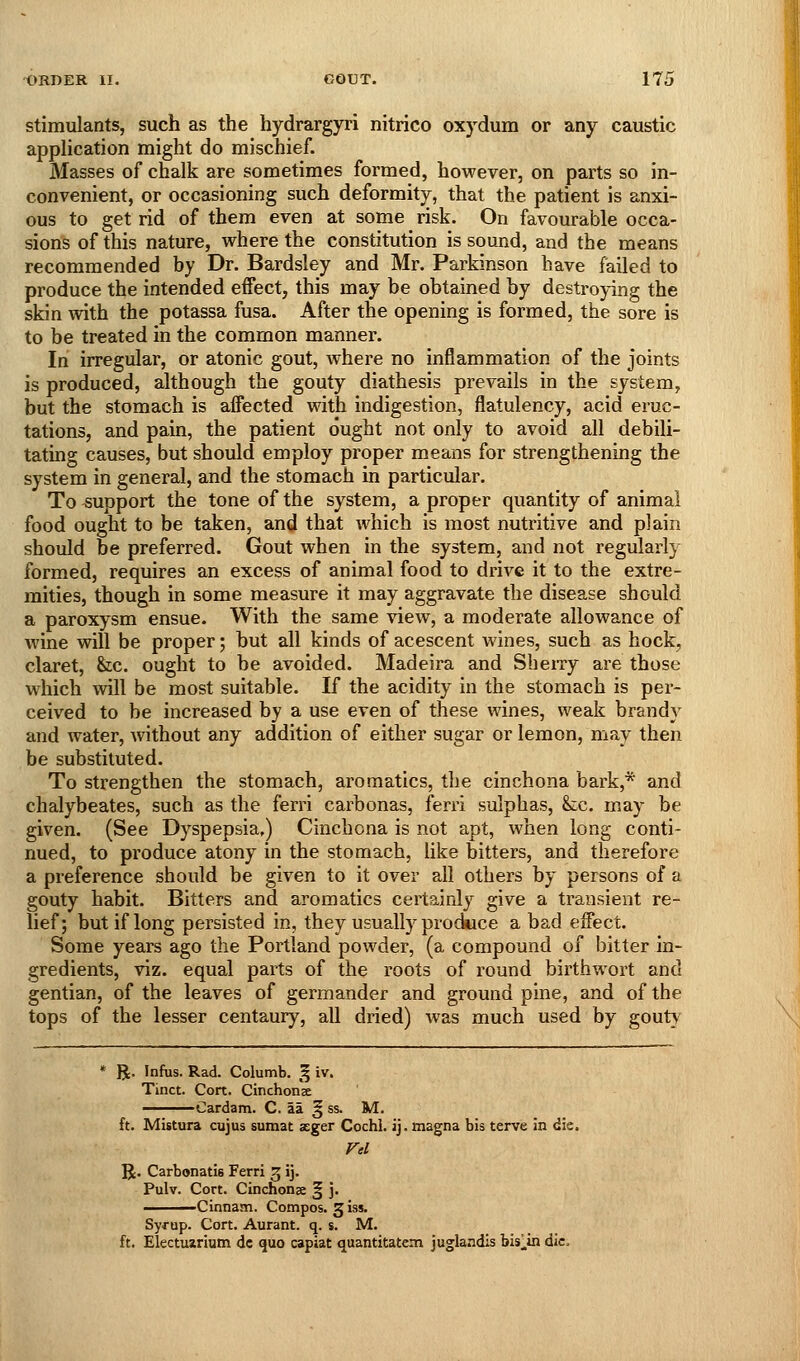 Stimulants, such as the hydrargyri nitrico oxydum or any caustic application might do mischief. Masses of chalk are sometimes formed, however, on parts so in- convenient, or occasioning such deformity, that the patient is anxi- ous to get rid of them even at some risk. On favourable occa- sions of this nature, where the constitution is sound, and the means recommended by Dr. Bardsley and Mr. Parkinson have failed to produce the intended effect, this may be obtained by destroying the skin with the potassa fusa. After the opening is formed, the sore is to be treated in the common manner. In irregular, or atonic gout, where no inflammation of the joints is produced, although the gouty diathesis prevails in the system, but the stomach is affected with indigestion, flatulency, acid eruc- tations, and pain, the patient ought not only to avoid all debili- tating causes, but should employ proper means for strengthening the system in general, and the stomach in particular. To support the tone of the system, a proper quantity of animal food ought to be taken, and that which is most nutritive and plain should be preferred. Gout when in the system, and not regularly formed, requires an excess of animal food to drive it to the extre- mities, though in some measure it may aggravate the disease should a paroxysm ensue. With the same view, a moderate allowance of wine will be proper; hut all kinds of acescent wines, such as hock, claret, he. ought to be avoided. Madeira and Sbeixy are those which will be most suitable. If the acidity in the stomach is per- ceived to be increased by a use even of these wines, weak brandy and water, without any addition of either sugar or lemon, may then be substituted. To strengthen the stomach, aromatics, tlie cinchona bark,* and chalybeates, such as the ferri carbonas, ferri sulphas, &c. may be given. (See Dyspepsia.) Cinchona is not apt, when long conti- nued, to produce atony in the stomach, like bitters, and therefore a preference should be given to it over all others by persons of a gouty habit. Bitters and aromatics certainly give a transient re- lief; but if long persisted in, they usually prockice a bad effect. Some years ago the Portland powder, (a compound of bitter in- gredients, viz. equal parts of the roots of round birthwort and gentian, of the leaves of germander and ground pine, and of the tops of the lesser centaury, all dried) was much used by gout} * R. Infus. Rad. Columb. § iv. Tinct. Cort. Cinchonse Cardam. C. ail ^ ss. M. ft. Mistura cujus sumat aeger Cochl. ij. magna bis terve in die. R. Carbonatis Ferri 3 ij. Pulv. Cort. Cinchonse § j. Cinnam. Compos. 3 iss. Syf up. Cort. Aurant. q. s. M. ft. Electuirium dc quo capiat quantitatem juglandis bislin die.
