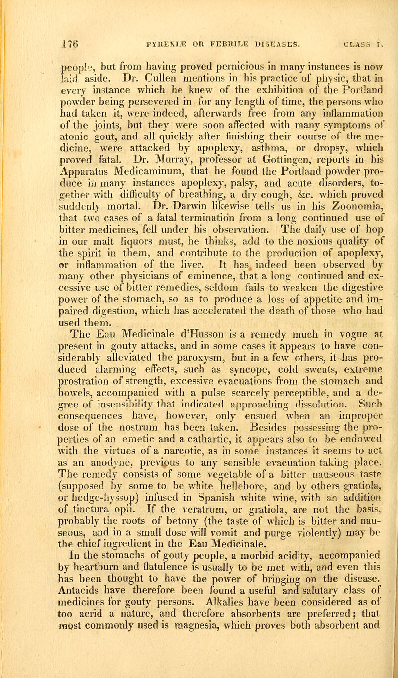 people, but from having proved pernicious in many instances is now laid aside. Dr. Cullen mentions in his practice of physic, that in every instance which he knew of the exhibition of the Poilland powder being persevered in for any length of time, the persons who had taken it, were indeed, afterwards free from any inflammation of the joints, but they were soon affected with many symptoms of atonic gout, and all quickly after finishing their course of the me- dicine, were attacked by apoplexy, asthma, or dropsy, which proved fatal. Dr. Murray, professor at Gottingen, reports in his Apparatus Medicaminum, that he found the Portland powder pro- duce in many instances apoplexy, palsy, and acute disorders, to- gether with difficulty of breathing, a dry cough, &;c. which proved suddenly mortal. Dr. Darwin likewise tells us in his Zoonomia, that two cases of a fatal termination from a long continued use of bitter medicines, fell under his observation. The daily use of hop in our malt liquors must, he thinks, add to the noxious quality of the spirit in them, and contribute to the production of apoplexy, or inflammation of the liver. It has indeed been observed by many other physicians of eminence, that a long continued and ex- cessive use of bitter remedies, seldom fails to Aveaken the digestive power of the stomach, so as to produce a loss of appetite and im- paired digestion, which has accelerated the death of those who had used them. The Eau Medicinale d'Husson is a remedy much in vogue at present in gouty attacks, and in some cases it appears to have con- siderably alleviated the paroxysm, but in a few others, it-has pro- duced alarming effects, such as syncope, cold sweats, extreme prostration of strength, excessive evacuations from the stomach and bowels, accompanied Avith a pulse scarcely perceptible, and a de- gree of insensibility that indicated approaching dissolution. Such consequences have, hoAvever, only ensued Avhen an improper dose of the nostrum has been taken. Besides possessing the pro- perties of an emetic and a cathartic, it appears also to be endowed AA^ith the virtues of a narcotic, as in some instances it seems to act as an anodyne, previous to any sensible CA'acuation taking place. The remedy consists of some A'egetable of a bitter nauseous taste (supposed by some to be white hellebore, and by others gratiola, or hedge-hyssop) infused in Spanish Avhite AAine, with an addition of tinctura opii. If the veratrum, or gratiola, are not the basis, probably the roots of betony (the taste of Avhich is bitter and nau- seous, and in a small dose aa^II vomit and purge violently) may be the chief ingredient in the Eau Medicinale. In the stomachs of gouty people, a morbid acidity, accompanied by heartburn and flatulence is usually to be met with, and even this has been thought to have the poAver of bringing on the disease: Antacids have therefore been found a useful and salutary class of medicines for gouty persons. Alkalies have been considered as of too acrid a nature, and therefore absorbents are preferred; that mpst commonly used is magnesia, which proves both absorbent and