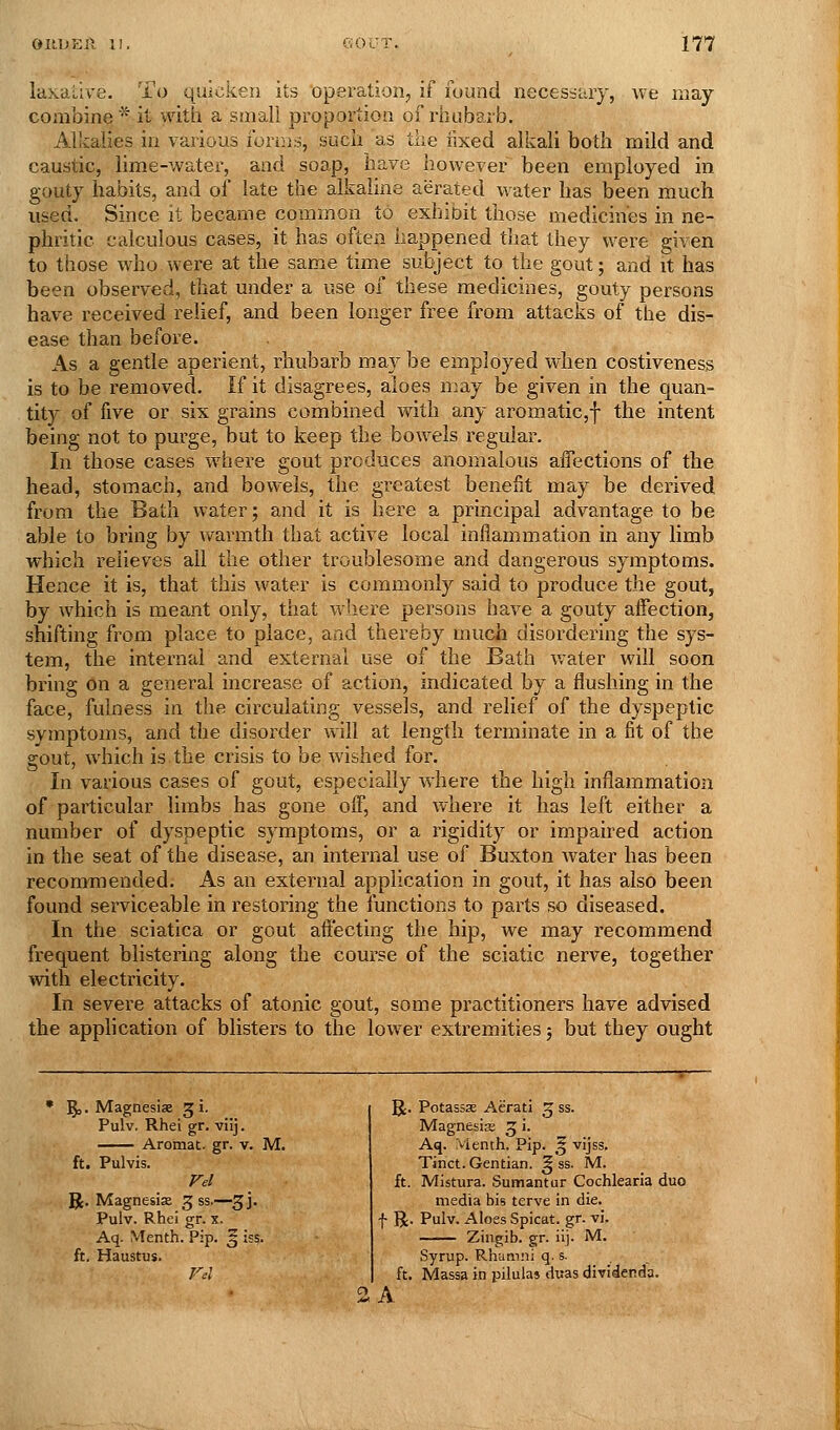 laxative. To quicken its operation, if found necesstay, we may- combine* it with a small proportion of rhubarb. Alkalies in various forms, such as the iixed alkali both mild and caustic, lime-watei', and soap, have however been employed in gouty habits, and of late the alkaline aerated water has been much used. Since it became common to exhibit those medicines in ne- phritic calculous cases, it has often happened that they were given to those who were at the same time subject to the gout; and it has been observed, that under a use of these medicines, gouty persons have received relief, and been longer free from attacks of the dis- ease than before. As a gentle aperient, rhubarb may be employed when costiveness is to be removed. If it disagrees, aloes may be given in the quan- tity of five or six grains combined with any aromatic,f the intent being not to purge, but to keep the bowels regular. In those cases where gout produces anomalous ajBTections of the head, stomach, and bowels, the greatest benefit may be derived from the Bath water; and it is here a principal advantage to be able to bring by warmth that active local inflammation in any limb which relieves all the other troublesome and dangerous symptoms. Hence it is, that this water is commonly said to produce the gout, by which is meant only, that where persons have a gouty affection, shifting from place to place, and thereby much disordering the sys- tem, the internal and external use of the Bath Vv'ater will soon bring on a general increase of action, indicated by a flushing in the face, fulness in the circulating vessels, and relief of the dyspeptic symptoms, and the disorder will at length terminate in a fit of the Sfout, which is the crisis to be wished for. In various cases of gout, especia,lly where the high inflammation of particular limbs has gone off, and where it has left either a number of dyspeptic symptoms, or a rigidity or impaired action in the seat of the disease, an internal use of Buxton water has been recommended. As an external application in gout, it has also been found serviceable in restoring the functions to parts so diseased. In the sciatica or gout affecting the hip, we may recommend frequent blistering along the course of the sciatic nerve, together with electricity. In severe attacks of atonic gout, some practitioners have advised the application of blisters to the lower extremities; but they ought • 5 MagnesisE 5 i. Pulv, Rhei gr. viij. Arotnat. gr. v. ft. Pulvis. R. Magnesia 3 ss.—3 j. Pulv. Rhei gr. x. Aq. Menth. Pip. ^ ssS: ft. Haustus. M. o 5t. Potassse Aerati ^ ss. Magnesia; 3 i. Aq. Vienth. Pip. ^ vijss. Tinct. Gentian. ^ ss. M. ft. Mistura. Sumantur Cochlearla duo media bis terve in die. f R. Pulv. Aloes Spicat. gr. vi. Zingib. gr. iij. M. Syrup. Rhamni q. s. ft. Massa in pilula* duas dividenda. A