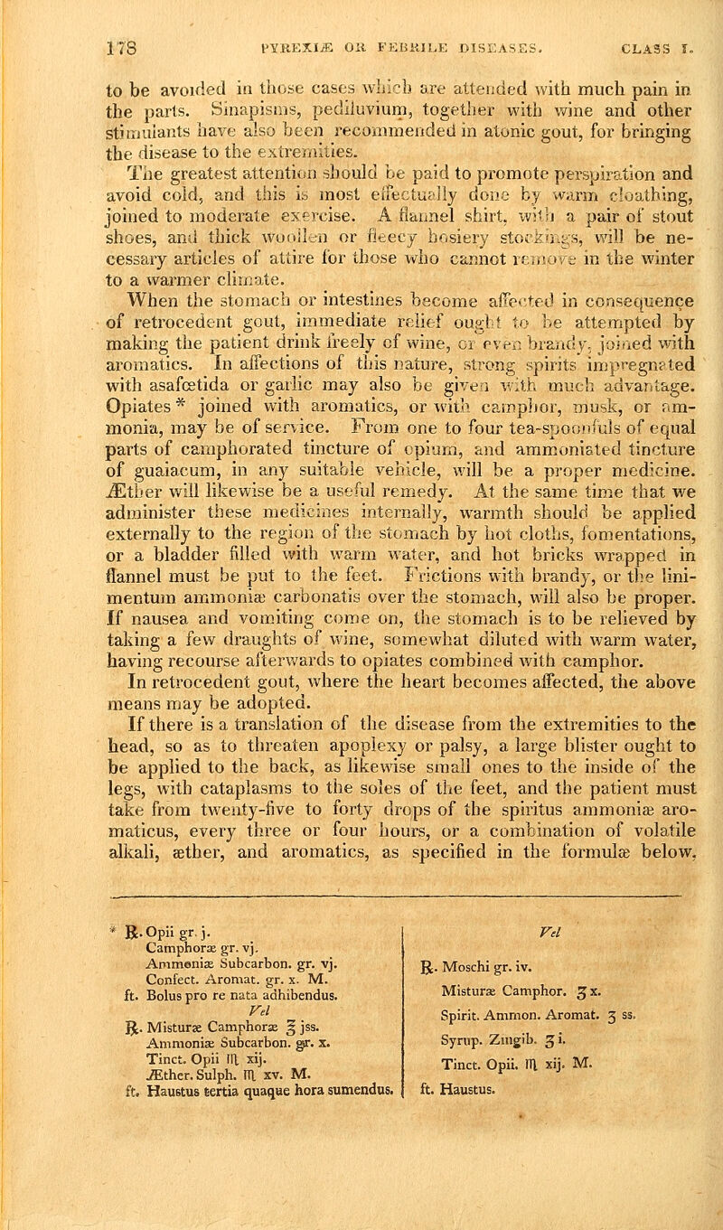 to be avoided in those cases which are attended with much pain in the parts. Sinapisms, pediluvium, together with wine and other stitiiulants have also been recommended in atonic gout, for bringing the disease to the extremities. The greatest attention should be paid to promote perspiration and avoid cold, and this is most eifectu^Jly done by warm cloutbing, joined to moderate exercise. A flannel shirt, witlj a pair of stout shoes, and thick woollen or fleecy hosiery stockings, v^'ill be ne- cessary articles of attire for those who cannot rernoye in the winter to a warmer climate. When the stomach or intestines become affected in consequence of retrocedent gout, immediate relief ought to be attempted by making the patient drink freely of wine, cr even brandy, joined with aroraatics. In affections of this nature, strong spirits impregn?ted with asafcetida or garlic may also be given with much advantage. Opiates * joined with aromatics, or with camphor, musk, or am- monia, may be of service. From one to four tea-spoonfuls of equal parts of camphorated tincture of opium, and ammoniated tincture of guaiacum, in any suitable vehicle, will be a proper medicine. iEtber will likewise be a useful remedy. At the same time that we administer these medicines internally, warmth should be applied externally to the region of the stomach by hot cloths, fomentations, or a bladder filled with warm water, and hot bricks wrapped in flannel must be put to the feet. Frictions with brandy, or the lini- mentum ammonia; carbonatis over the stomach, will also be proper. If nausea and vomitmsf come on, the stomach is to be relieved by taking a few draughts of wine, somewhat diluted with warm water, having recourse afterv/ards to opiates combined with camphor. In retrocedent gout, where the heart becomes affected, the above means may be adopted. If there is a translation of the disease from the extremities to the head, so as to threaten apoplexy or palsy, a large blister ought to be applied to the back, as likewise small ones to the inside of the legs, with cataplasms to the soles of the feet, and the patient must take from twenty-live to forty drops of the spiritus ammonia? aro- maticus, every three or four hours, or a combination of volatile alkali, aether, and aromatics, as specified in the formulae below, Camphorae gr. vj, Ammonis Subcarbon. gr. vj. Confect. Aromat. gr. x. M. ft. Bolus pro re nata adhibendus. 51. Mistur3e Camphorse § jss. Ammonia; Subcarbon. gr. x. Tinct. Opii III xij. ^ther.Sulph. m. xv. M. R. Moschi gr. iv. Misturx Camphor, ^x. Spirit. Ammon. Aromat. 3 ss. Syrup. Ziiigib. 31. Tinct. Opii. Ill xij. M.