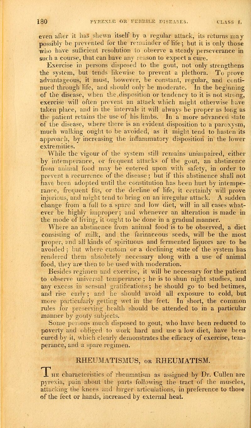 even after it has shewn itself by a regular attack, its returns may possibly be prevented for the remainder of life; but it is only those who have sufficient resolution to observe a steady perseverance in such a course, that can have any reason to expect a cure. Exercise in persons disposed to the gout, not only strengthens the system, but tends likewise to prevent a plethora. To prove advantageous, it must, however, be constant, regular,, and conti- nued through life, and should only be moderate. In the beginning of the disease, when the.disposition or tendency to it is not strong, exercise will often prevent an attack which might otherwise have taken place, and in the intervals it will always be proper as long as the patient retains the use of his limbs. In a more advanced state of the disease, where there is an evident disposition to a paroxysm, much walking ought to be avoided, as it might tend to hasten its approach, by increasing the inflammatory disposition in the lower extremities. While the vigour of the system still remains unimpaired, either by intemperance, or frequent attacks of the gout, an abstinence from animal food may be entered upon with safety, in order to prevent a recurrence of the disease ; but if this abstinence shall not have been adopted until the constitution has been hurt by intempe- rance, frequent fits, or the decline of life, it certainly will prove injurious, and might tend to bring on an irregular attack. A sudden change from a full to a spare and low diet, will in all cases w^hat- ever be highly improper; and whenever an alteration is made in the mode of living, it ought to be done in a gradual manner. Where an abstinence from animal food is to be observed, a diet consisting of milk, and the farinaceous seeds, will be the most proper, and all kinds of spirituous and fermented liquors are to be avoided; tut where custom or a declining state of the system has rendered them absolutely necessary along with a use of animal food, they are then to be used with moderation. Besides regimen and exercise, it will be necessary for the patient to observe universal temperance ; he is to shun night studies, and any excess in sensual gratifications; he should go to bed betimes, and rise early; and he should avoid all exposure to cold, but more particularly getting wet in the feet. In short, the common rules for preserving health should be attended to in a particular manner by gouty subjects. Some persons much disposed to gout, who have been reduced to poverty and obliged to work hard and use a low diet, have been cured by it, which clearly demonstrates the efficacy of exercise, tem- perance, and a spare regimen. RHEUMATISMUS, or RHEUMATISM. X HE characteristics of rheumatism as assigned by Dr. Cullen are pyrexia, pain about the parts following the tract of the muscles., attackmg the knees and larger articulations, in preference to those of the feet or hands, increased by external heat.