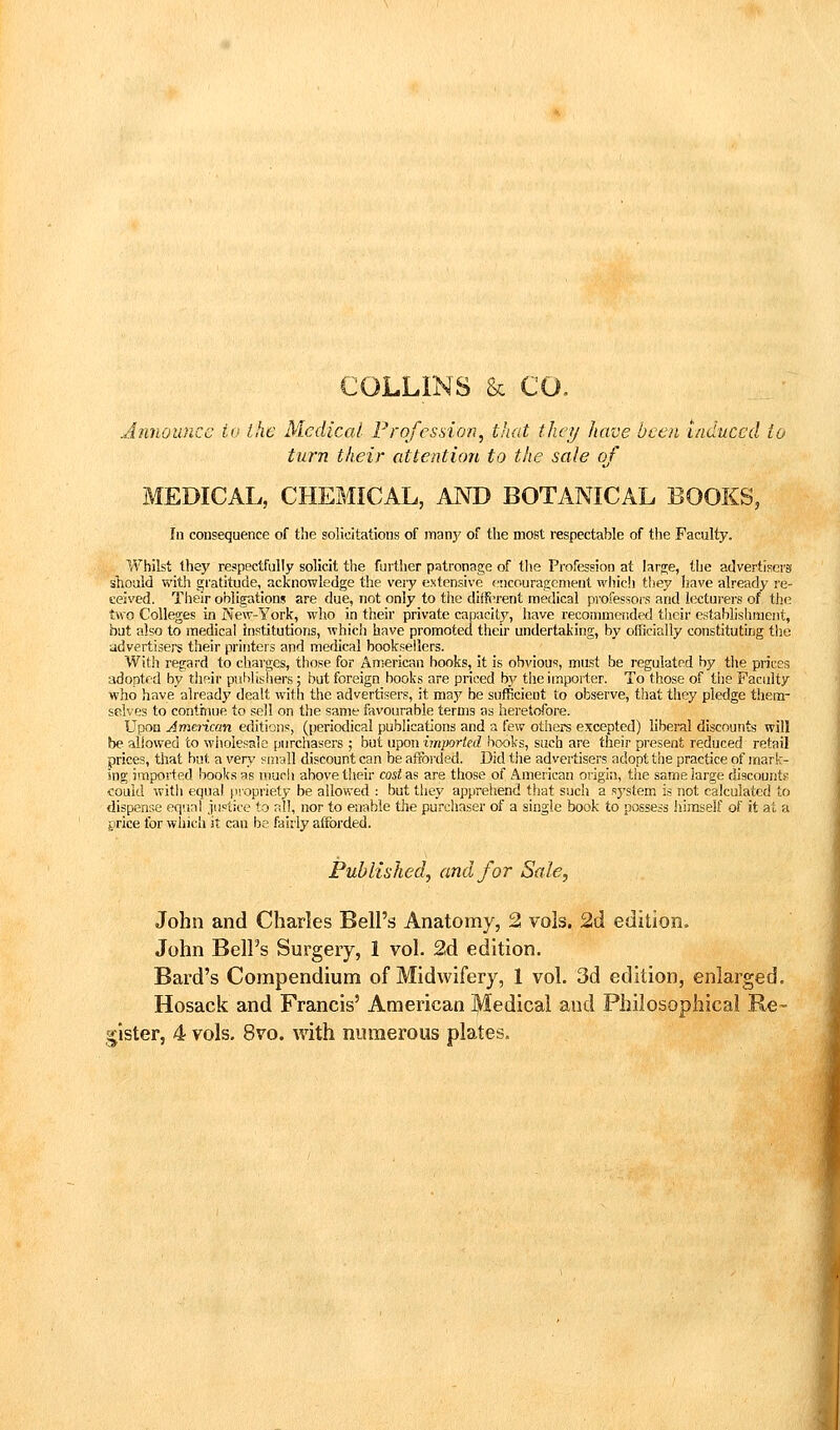 COLLINS & CO. Announce to the Medical Frofesdon, that they have been induced io turn their attention to the sale of MEDICAL, CHEMICAL, AND BOTANICAL BOOKS, In consequence of the solicitations of many of the most respectable of tlie Faculty. Whilst they respectfully solicit the further patronage of the Profession at hr^e, the advertisers should with gratitude, acknowledge the very extensive <'!icouragenieut which they have already re- ceived. Their obligations are due, not only to the diiftu'ent medical professors and lecturers of the two Colleges in New-York, who in their private capacity, have recommended their establishment, bat also to medical institutions, which have promoted their undertaking, by officially constituting tjje advertisers their printers and medical booksellers. With regard to charges, those for American hooks, it is obvious, must be regulated by tlie prices adopted by their publishers ; but foreign books are priced hy theirnpoi'ter. To those of tiie Faculty who have already dealt with the advertisers, it may be sufficient to observe, that they pledge them- selves to conthiue to sell on the same favourable terms as heretofore. Upon Amencan editions, (periodical publications and a few others excepted) liberal discounts will be allowed to wholesale purchasers ; but upon imported books, such are their present reduced retail prices, that bat a very sirrall discount can be afforded. Did the advertisers adopt the practice of mark- ing imported books as urjcli above tlieir casta? are those of American origin, the same large diacountK could witli equal propriety be allowed : but they appreiiend that such a system is not calculated to dispense equal justice to all, nor to enable the purchaser of a single book to possess iiiraself of it at a t'rice for which it can be fairly afforded. Published, and for Sale, John and Charles Bell's Anatomy, 2 vols, 2d edition. John Bell's Surgery, 1 vol. 2d edition. Bard's Compendium of Midwifery, 1 vol. 3d edition, enlarged. Hosack and Francis' American Medical and Pliilosopliical Re- gister, 4 vols. 8vo. with numerous plates.