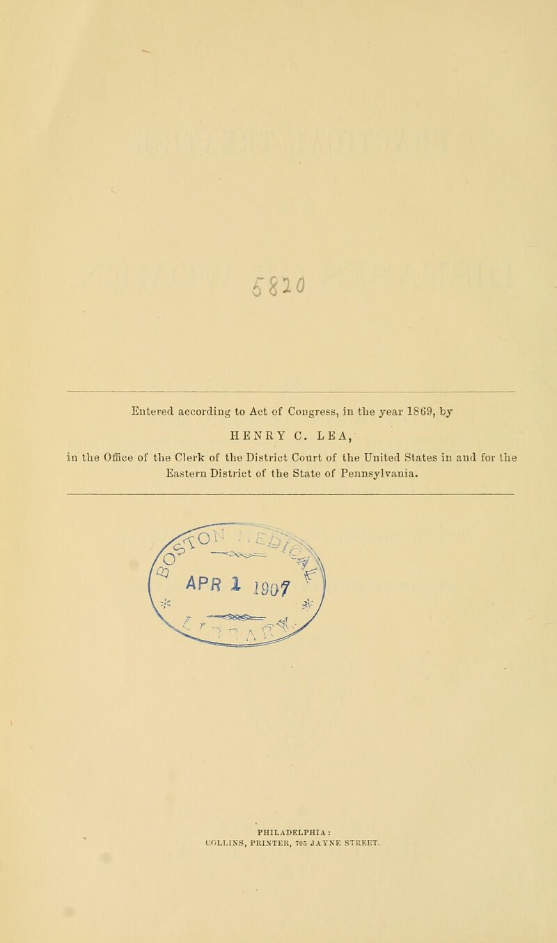 5$io Entered according to Act of Congress, in the year 1869, by HENRY C. LEA, in the Office of the Clerk of the District Court of the United States in and for the Eastern District of the State of Pennsylvania. PHILADELPHIA: COLLINS, PRINTER, 705 JAYNE STREET.