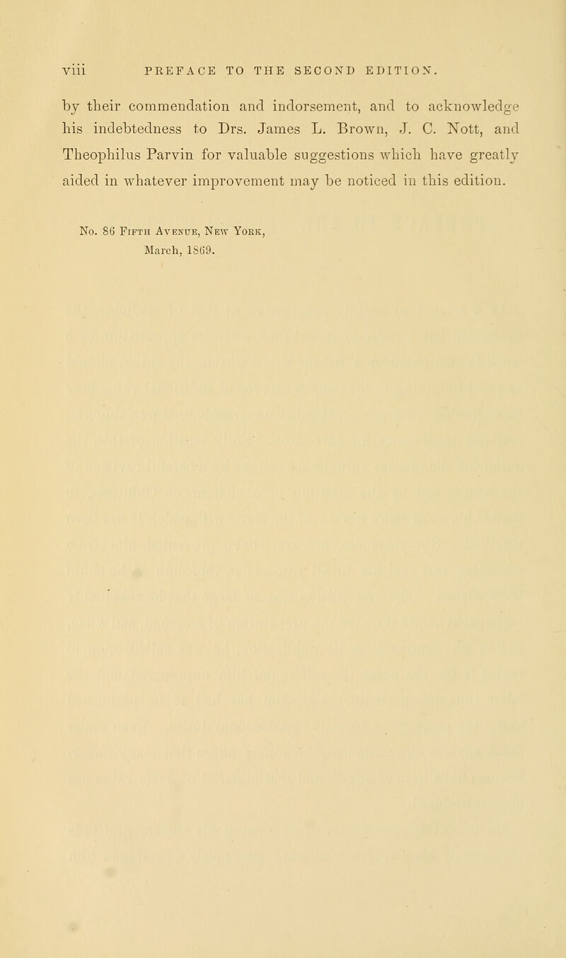 by their commendation and indorsement, and to acknowledge his indebtedness to Drs. James L. Brown, J. C. Nott, and Theophilus Parvin for valuable suggestions which have greatly aided in whatever improvement may be noticed in this edition. No. 86 Fifth Avenue, New York, March, 1869.