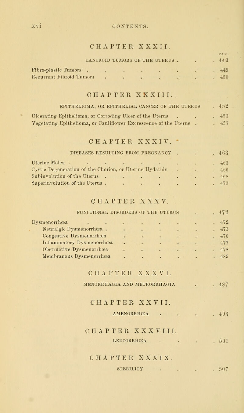 CHAPTER XXXII. CANCROID TUMORS OF THE UTERUS Fibroplastic Tumors . Recurrent Fibroid Tumors page 449 449 450 CHAPTER XXXIII. EPITHELIOMA, OR EPITHELIAL CANCER OF THE UTERUS Ulcerating Epithelioma, or Corroding Ulcer of the Uterus Vegetating Epithelioma, or Cauliflower Excrescence of the Uterus . 452 453 457 CHAPTER XXXIY. DISEASES RESULTING FROM PREGNANCY Uterine Moles ...... Cystic Degeneration of the Chorion, or Uterine Hydatids Subinvolution of the Uterus .... Superinvolution of the Uterus .... 463 463 466 468 470 CHAPTER XXXV. FUNCTIONAL DISORDERS OF THE UTERUS Dysmenorrhoea Neuralgic Dysmenorrhoea . Congestive Dysmenorrhoea Inflammatory Dysmenorrhoea Obstructive Dysmenorrhoea Membranous Dysmenorrhoea 472 472 473 476 477 478 485 CHAPTER XXXYI. MENORRHAGIA AND METRORRHAGIA 487 CHAPTER XXVII AMENORRHEA 493 CHAPTER XXXVIII. LEUCORRHCEA 501 CHAPTER XXXIX. STERILITY 507