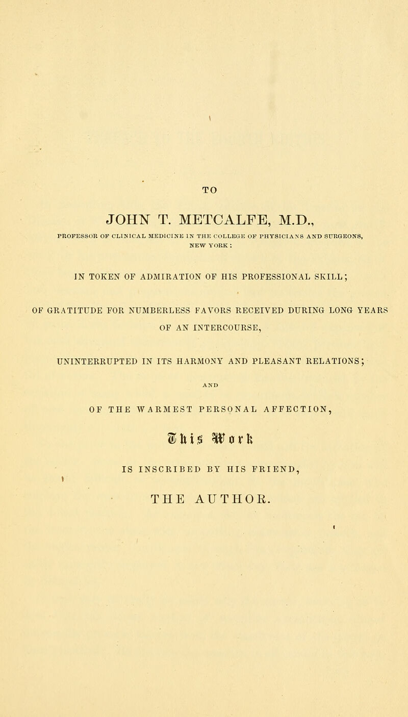 TO JOHN T. METCALFE, M.D., PROFESSOR OF CLINICAL MEDICINE IN THE COLLEGE OF PHYSICIANS AND SURGEONS, NEW YORK : IN TOKEN OF ADMIRATION OF HIS PROFESSIONAL SKILL; OF GRATITUDE FOR NUMBERLESS FAVORS RECEIVED DURING LONG YEARS OF AN INTERCOURSE, UNINTERRUPTED IN ITS HARMONY AND PLEASANT RELATIONS; AND OF THE WARMEST PERSONAL AFFECTION, $ln<s UTork IS INSCRIBED BY HIS FRIEND, THE AUTHOR.