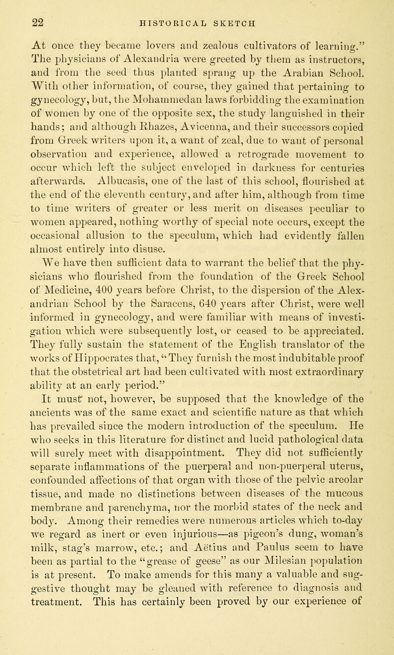 At once they became lovers and zealous cultivators of learning. The physicians of Alexandria were greeted by them as instructors, and from the seed thus planted sprang up the Arabian School. With other information, of course, they gained that pertaining to gynecology, but, the Mohammedan laws forbidding the examination of women by one of the opposite sex, the study languished in their hands; and although Rhazes, Avicenna, and their successors copied from Greek writers upon it, a want of zeal, due to want of personal observation and experience, allowed a retrograde movement to occur which left the subject enveloped in darkness for centuries afterwards. Albucasis, one of the last of this school, flourished at the end of the eleventh century, and after him, although from time to time writers of greater or less merit on diseases peculiar to women appeared, nothing worthy of special note occurs, except the occasional allusion to the speculum, which had evidently fallen almost entirely into disuse. We have then sufficient data to warrant the belief that the phy- sicians who flourished from the foundation of the Greek School of Medicine, 400 years before Christ, to the dispersion of the Alex- andrian School by the Saracens, 640 years after Christ, were well informed in gyneco)ogy, and were familiar with means of investi- gation which were subsequently lost, or ceased to be appreciated. They fully sustain the statement of the English translator of the works of Hippocrates that, They furnish the most indubitable proof that the obstetrical art had been cultivated with most extraordinary ability at an early period. It must not, however, be supposed that the knowledge of the ancients was of the same exact and scientific nature as that which has prevailed since the modern introduction of the speculum. He who seeks in this literature for distinct and lucid pathological data will surely meet with disappointment. They did not sufficiently separate inflammations of the puerperal and non-puerperal uterus, confounded affections of that organ with those of the pelvic areolar tissue, and made no distinctions between diseases of the mucous membrane and parenchyma, nor the morbid states of the neck and body. Among their remedies were numerous articles which to-day we regard as inert or even injurious—as pigeon's dung, woman's milk, stag's marrow, etc.; and Aetius and Paulus seem to have been as partial to the grease of geese as our Milesian population is at present. To make amends for this many a valuable and sug- gestive thought may be gleaned with reference to diagnosis and treatment. This has certainly been proved by our experience of