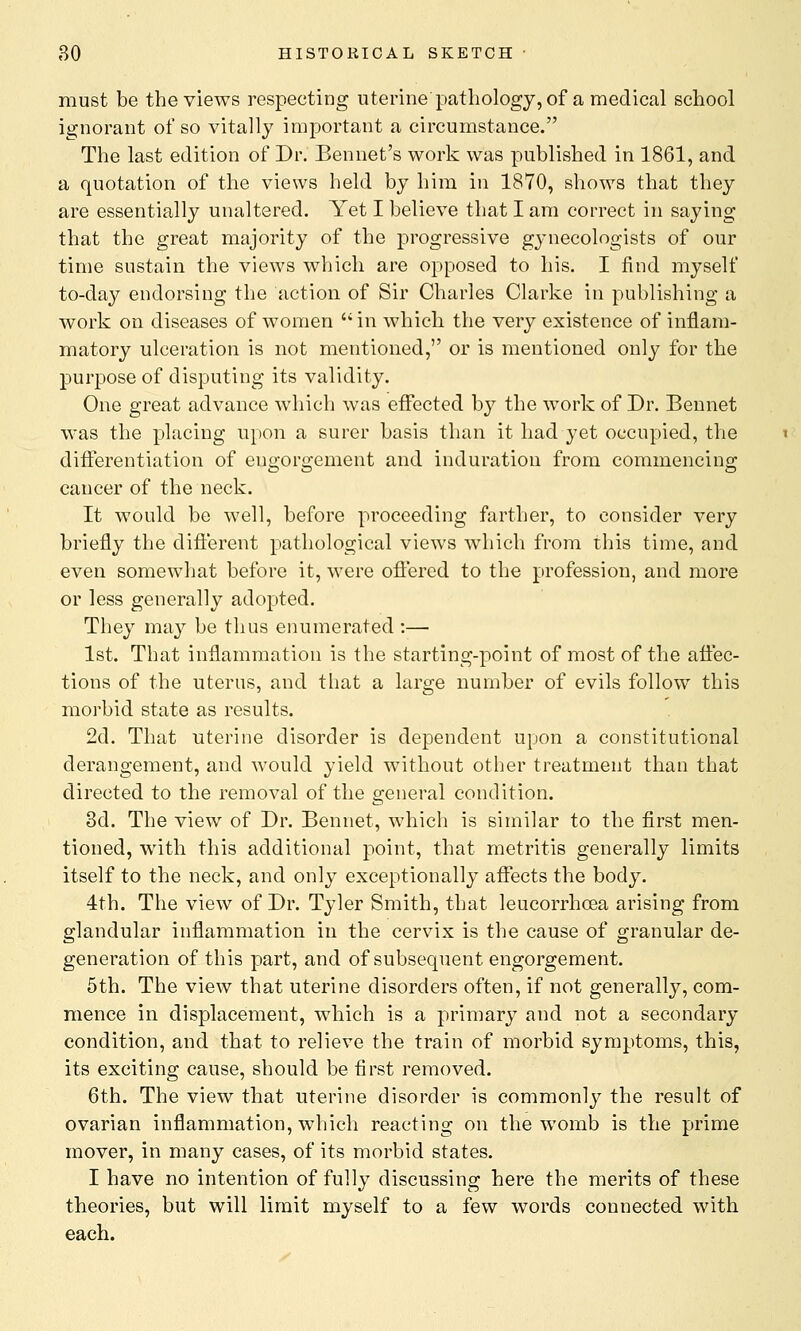 must be the views respecting uterine pathology, of a medical school ignorant of so vitally important a circumstance. The last edition of Dr. Bennet's work was published in 1861, and a quotation of the views held by him in 1870, shows that they are essentially unaltered. Yet I believe that I am correct in saying that the great majority of the progressive gynecologists of our time sustain the views which are opposed to his. I find myself to-day endorsing the action of Sir Charles Clarke in publishing a work on diseases of women in which the very existence of inflam- matory ulceration is not mentioned, or is mentioned only for the purpose of disputing its validity. One great advance which was effected by the work of Dr. Bennet was the placing upon a surer basis than it had yet occupied, the differentiation of engorgement and induration from commencing cancer of the neck. It would be well, before proceeding farther, to consider very briefly the different pathological views which from this time, and even somewhat before it, were offered to the profession, and more or less generally adopted. They may be thus enumerated :—■ 1st. That inflammation is the starting-point of most of the affec- tions of the uterus, and that a large number of evils follow this morbid state as results. 2d. That uterine disorder is dependent upon a constitutional derangement, and would yield without other treatment than that directed to the removal of the general condition. 3d. The view of Dr. Bennet, which is similar to the first men- tioned, with this additional point, that metritis generally limits itself to the neck, and only exceptionally affects the body. 4th. The view of Dr. Tyler Smith, that leucorrhcea arising from glandular inflammation in the cervix is the cause of granular de- generation of this part, and of subsequent engorgement. 5th. The view that uterine disorders often, if not generally, com- mence in displacement, which is a primary and not a secondary condition, and that to relieve the train of morbid symptoms, this, its exciting cause, should be first removed. 6th. The view that uterine disorder is commonly the result of ovarian inflammation, which reacting on the womb is the prime mover, in many cases, of its morbid states. I have no intention of fully discussing here the merits of these theories, but will limit myself to a few words connected with each.