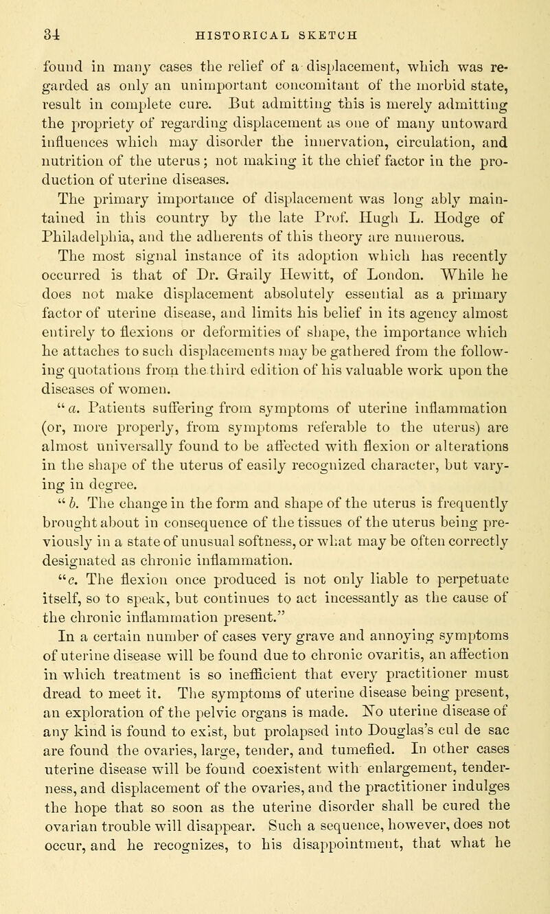 found in many cases the relief of a displacement, which was re- garded as only an unimportant concomitant of the morbid state, result in complete cure. But admitting this is merely admitting the propriety of regarding displacement as one of many untoward influences which may disorder the innervation, circulation, and nutrition of the uterus; not making it the chief factor in the pro- duction of uterine diseases. The primary importance of displacement was long ably main- tained in this country by the late Prof. Hugh L. Hodge of Philadelphia, and the adherents of this theory are numerous. The most signal instance of its adoption which has recently occurred is that of Dr. Graily Hewitt, of London. While he does not make displacement absolutely essential as a primary factor of uterine disease, and limits his belief in its agency almost entirely to flexions or deformities of shape, the importance which he attaches to such displacements may be gathered from the follow- ing quotations from the third edition of his valuable work upon the diseases of women.  a. Patients suffering from symptoms of uterine inflammation (or, more properly, from symptoms referable to the uterus) are almost universally found to be affected with flexion or alterations in the shape of the uterus of easily recognized character, but vary- ing in degree.  b. The change in the form and shape of the uterus is frequently brought about in consequence of the tissues of the uterus being pre- viously in a state of unusual softness, or what may be often correctly designated as chronic inflammation. c. The flexion once produced is not only liable to perpetuate itself, so to speak, but continues to act incessantly as the cause of the chronic inflammation present. In a certain number of cases very grave and annoying symptoms of uterine disease will be found due to chronic ovaritis, an affection hi which treatment is so inefficient that every practitioner must dread to meet it. The symptoms of uterine disease being present, an exploration of the pelvic organs is made. No uterine disease of any kind is found to exist, but prolapsed into Douglas's cul de sac are found the ovaries, large, tender, and tumefied. In other cases uterine disease will be found coexistent with enlargement, tender- ness, and displacement of the ovaries, and the practitioner indulges the hope that so soon as the uterine disorder shall be cured the ovarian trouble will disappear. Such a sequence, however, does not occur, and he recognizes, to his disappointment, that what he