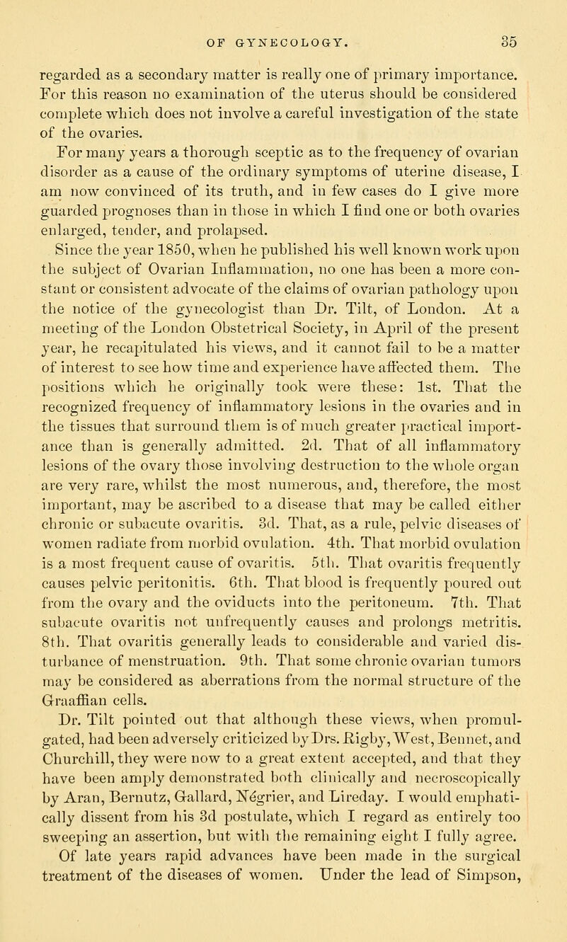 regarded as a secondary matter is really one of primary importance. For this reason no examination of the uterus should be considered complete which does not involve a careful investigation of the state of the ovaries. For many years a thorough sceptic as to the frequency of ovarian disorder as a cause of the ordinary symptoms of uterine disease, I am now convinced of its truth, and in few cases do I give more guarded prognoses than in those in which I find one or both ovaries enlarged, tender, and prolapsed. Since the year 1850, when he published his well known work upon the subject of Ovarian Inflammation, no one has been a more con- stant or consistent advocate of the claims of ovarian pathology upon the notice of the gynecologist than Dr. Tilt, of London. At a meeting of the London Obstetrical Society, in April of the present year, he recapitulated his views, and it cannot fail to be a matter of interest to see how time and experience have affected them. The positions which he originally took were these: 1st. That the recognized frequency of inflammatory lesions in the ovaries and in the tissues that surround them is of much greater practical import- ance than is generally admitted. 2d. That of all inflammatory lesions of the ovary those involving destruction to the whole organ are very rare, whilst the most numerous, and, therefore, the most important, may be ascribed to a disease that may be called either chronic or subacute ovaritis. 3d. That, as a rule, pelvic diseases of women radiate from morbid ovulation. 4th. That morbid ovulation is a most frequent cause of ovaritis. 5th. That ovaritis frequently causes pelvic peritonitis. 6th. That blood is frequently poured out from the ovary and the oviducts into the peritoneum. 7th. That subacute ovaritis not unfrequently causes and prolongs metritis. 8th. That ovaritis generally leads to considerable and varied dis- turbance of menstruation. 9th. That some chronic ovarian tumors may be considered as aberrations from the normal structure of the Graafian cells. Dr. Tilt pointed out that although these views, when promul- gated, had been adversely criticized by Drs. Rigby, West, Bennet, and Churchill, they were now to a great extent accepted, and that they have been amply demonstrated both clinically and necroscopically by Aran, Bernutz, Gallard, ISTe'grier, and Lireday. I would emphati- cally dissent from his 3d postulate, which I regard as entirely too sweeping an assertion, but with the remaining eight I fully agree. Of late years rapid advances have been made in the surgical treatment of the diseases of women. Under the lead of Simpson,