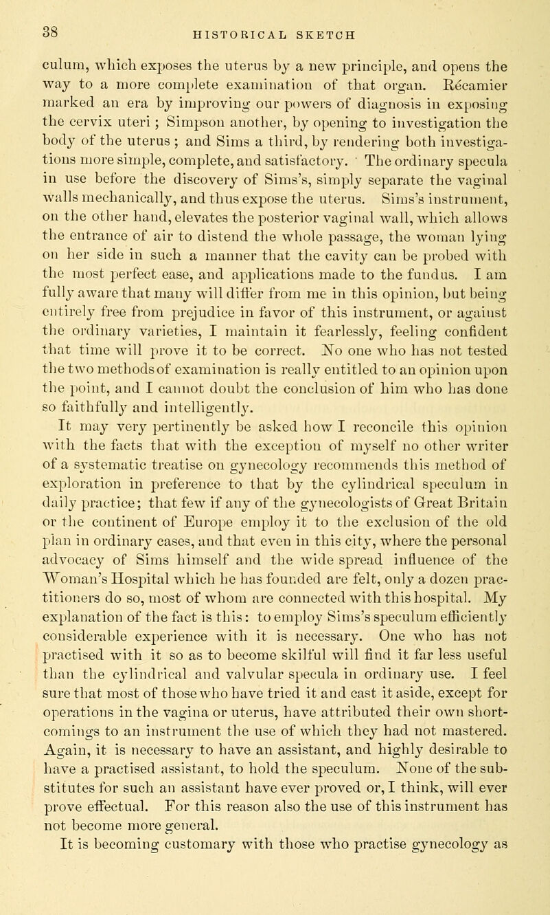 culura, which exposes the uterus by a new principle, and opens the way to a more complete examination of that organ. Recaniier marked an era by improving our powers of diagnosis in exposing the cervix uteri ; Simpson another, by opening to investigation the body of the uterus ; and Sims a third, by rendering both investiga- tions more simple, complete, and satisfactory. ' The ordinary specula in use before the discovery of Sims's, simply separate the vaginal walls mechanically, and thus expose the uterus. Sims's instrument, on the other hand, elevates the posterior vaginal wall, which allows the entrance of air to distend the whole passage, the woman lying on her side in such a manner that the cavity can be probed with the most perfect ease, and applications made to the fundus. I am fully aware that many will differ from me in this opinion, but being entirely free from prejudice in favor of this instrument, or against the ordinary varieties, I maintain it fearlessly, feeling confident that time will prove it to be correct. JSTo one who has not tested the two methods of examination is really entitled to an opinion upon the point, and I cannot doubt the conclusion of him who has done so faithfully and intelligently. It may very pertinently be asked how I reconcile this opinion with the facts that with the exception of myself no other writer of a systematic treatise on gynecology recommends this method of exploration in preference to that by the cylindrical speculum in daity practice; that few if any of the gynecologists of Great Britain or the continent of Europe employ it to the exclusion of the old plan in ordinary cases, and that even in this city, where the personal advocacy of Sims himself and the wide spread influence of the Woman's Hospital which he has founded are felt, only a dozen prac- titioners do so, most of whom are connected with this hospital. My explanation of the fact is this: to employ Sims's speculum efficiently considerable experience with it is necessary. One who has not practised with it so as to become skilful will find it far less useful than the cylindrical and valvular specula in ordinary use. I feel sure that most of those who have tried it and cast it aside, except for operations in the vagina or uterus, have attributed their own short- comings to an instrument the use of which they had not mastered. Again, it is necessary to have an assistant, and highly desirable to have a practised assistant, to hold the speculum. None of the sub- stitutes for such an assistant have ever proved or, I think, will ever prove effectual. For this reason also the use of this instrument has not become more general. It is becoming customary with those who practise gynecology as